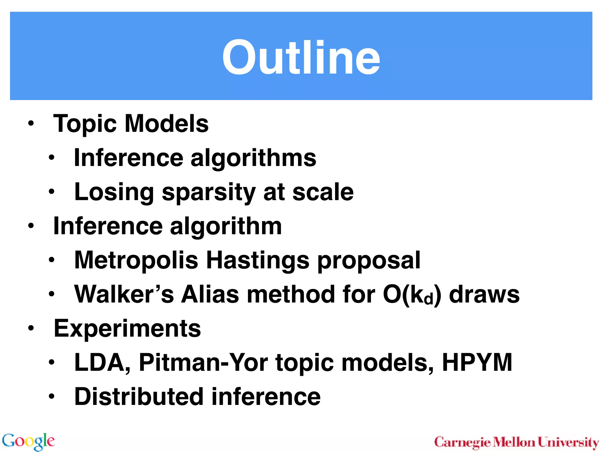 Outline
• Topic Models
• Inference algorithms
• Losing sparsity at scale
• Inference algorithm
• Metropolis Hastings proposal
• Walker’s Alias method for O(kd) draws
• Experiments
• LDA, Pitman-Yor topic models, HPYM
• Distributed inference
 