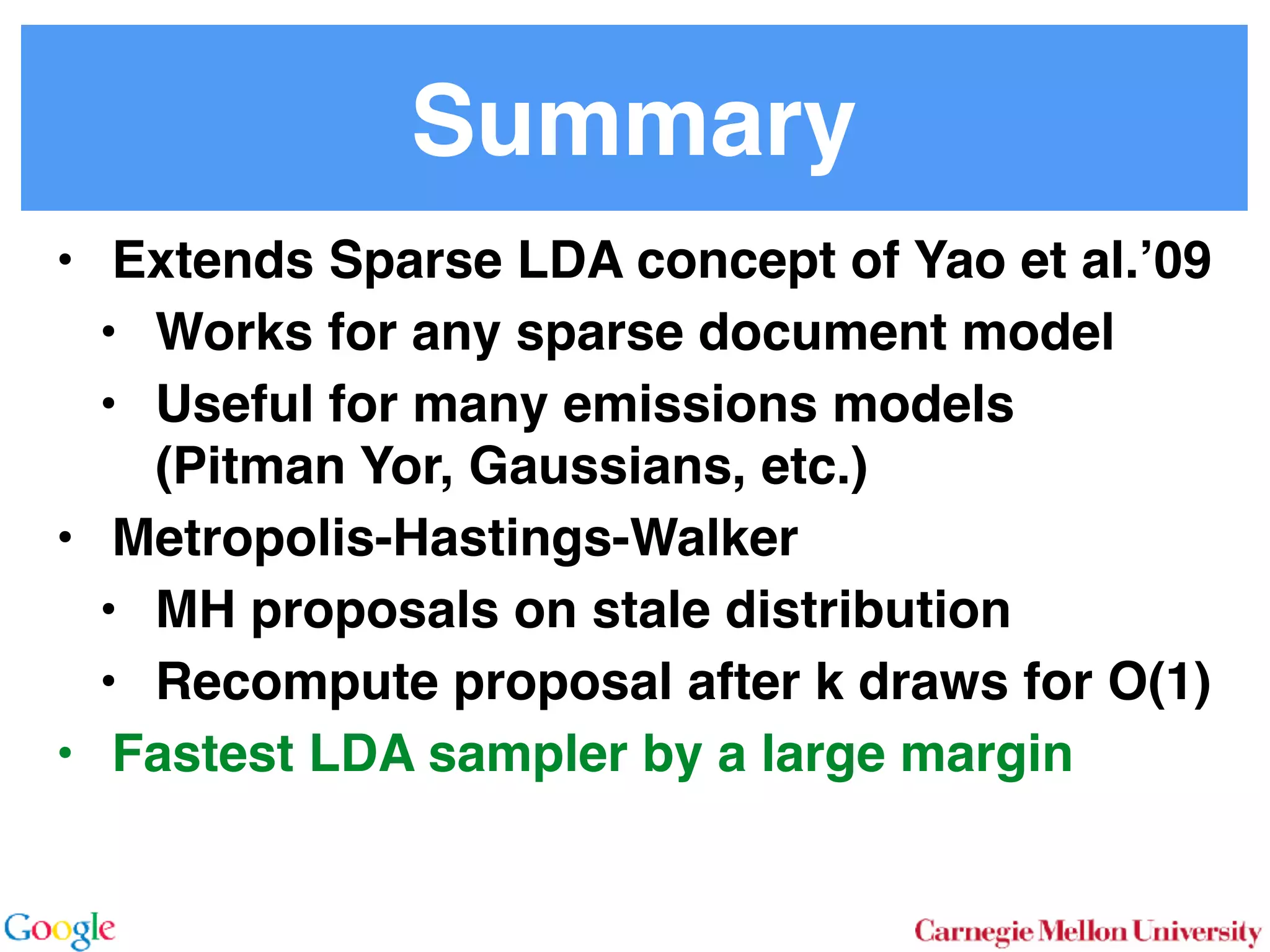 Summary
• Extends Sparse LDA concept of Yao et al.’09
• Works for any sparse document model
• Useful for many emissions models 
(Pitman Yor, Gaussians, etc.)
• Metropolis-Hastings-Walker
• MH proposals on stale distribution
• Recompute proposal after k draws for O(1)
• Fastest LDA sampler by a large margin
 