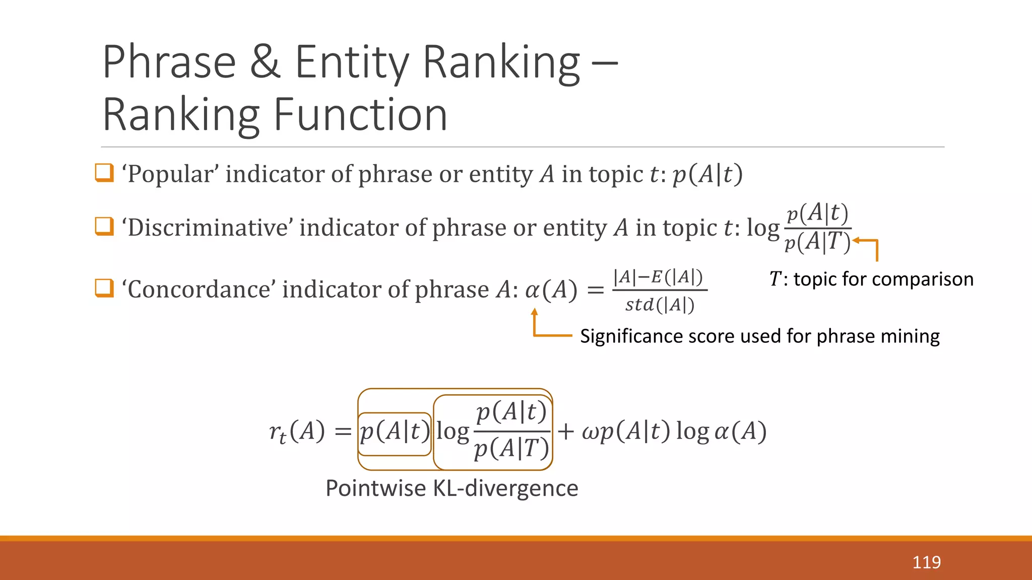Phrase & Entity Ranking – 
Ranking Function 
 ‘Popular’ indicator of phrase or entity 퐴 in topic 푡: 푝 퐴 푡 
 ‘Discriminative’ indicator of phrase or entity 퐴 in topic 푡: log 
푝 퐴 푡 
푝 퐴 푇 
 ‘Concordance’ indicator of phrase 퐴: 훼(퐴) = 
|퐴|−퐸( 퐴 ) 
푠푡푑( 퐴 ) 
푟푡 퐴 = 푝 퐴 푡 log 
푝 퐴 푡 
푝 퐴 푇 
Significance score used for phrase mining 
+ 휔푝 퐴 푡 log 훼(퐴) 
Pointwise KL-divergence 
푇: topic for comparison 
119 
 