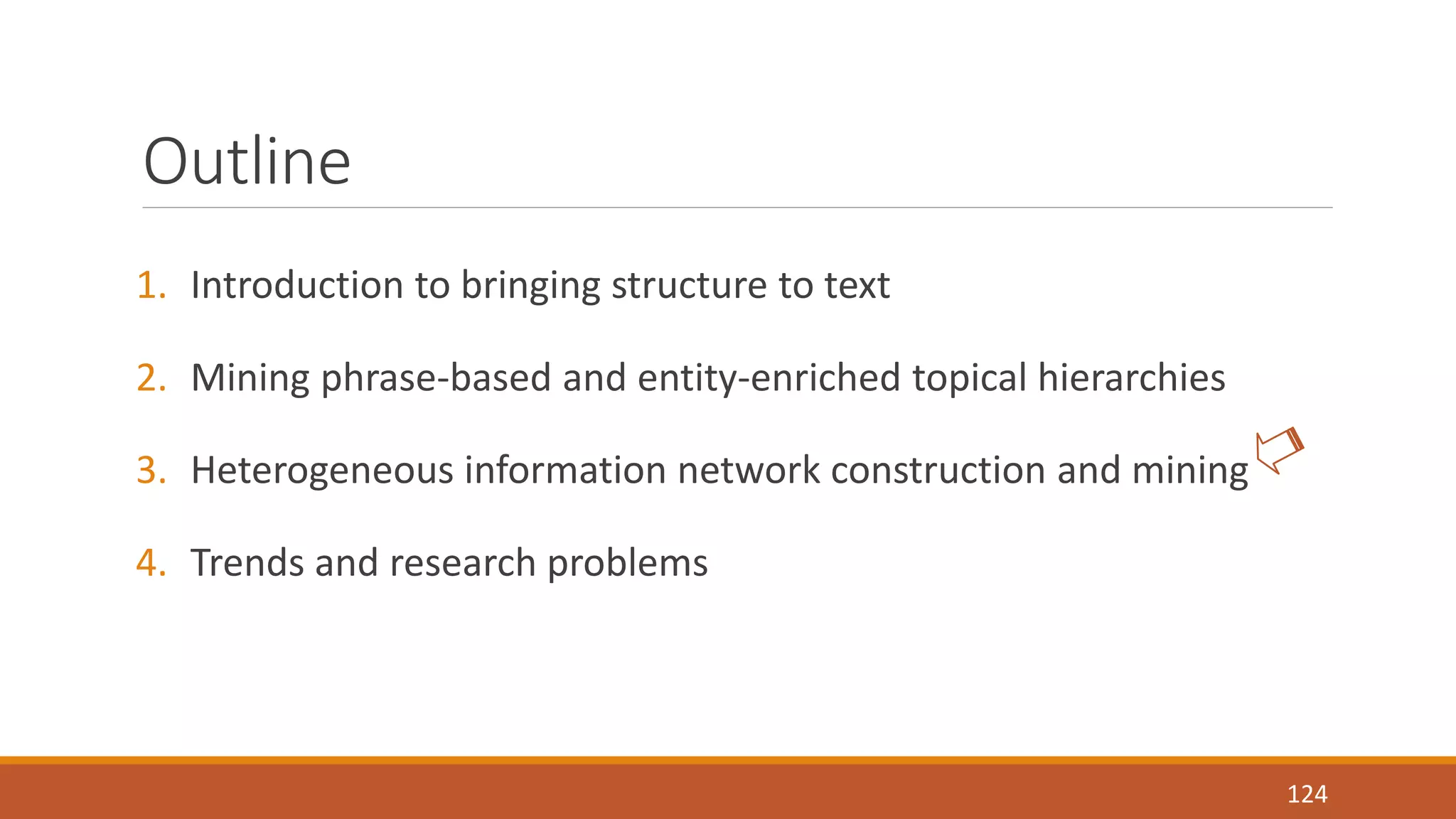 Outline 
1. Introduction to bringing structure to text 
2. Mining phrase-based and entity-enriched topical hierarchies 
3. Heterogeneous information network construction and mining 
4. Trends and research problems 
124 
 