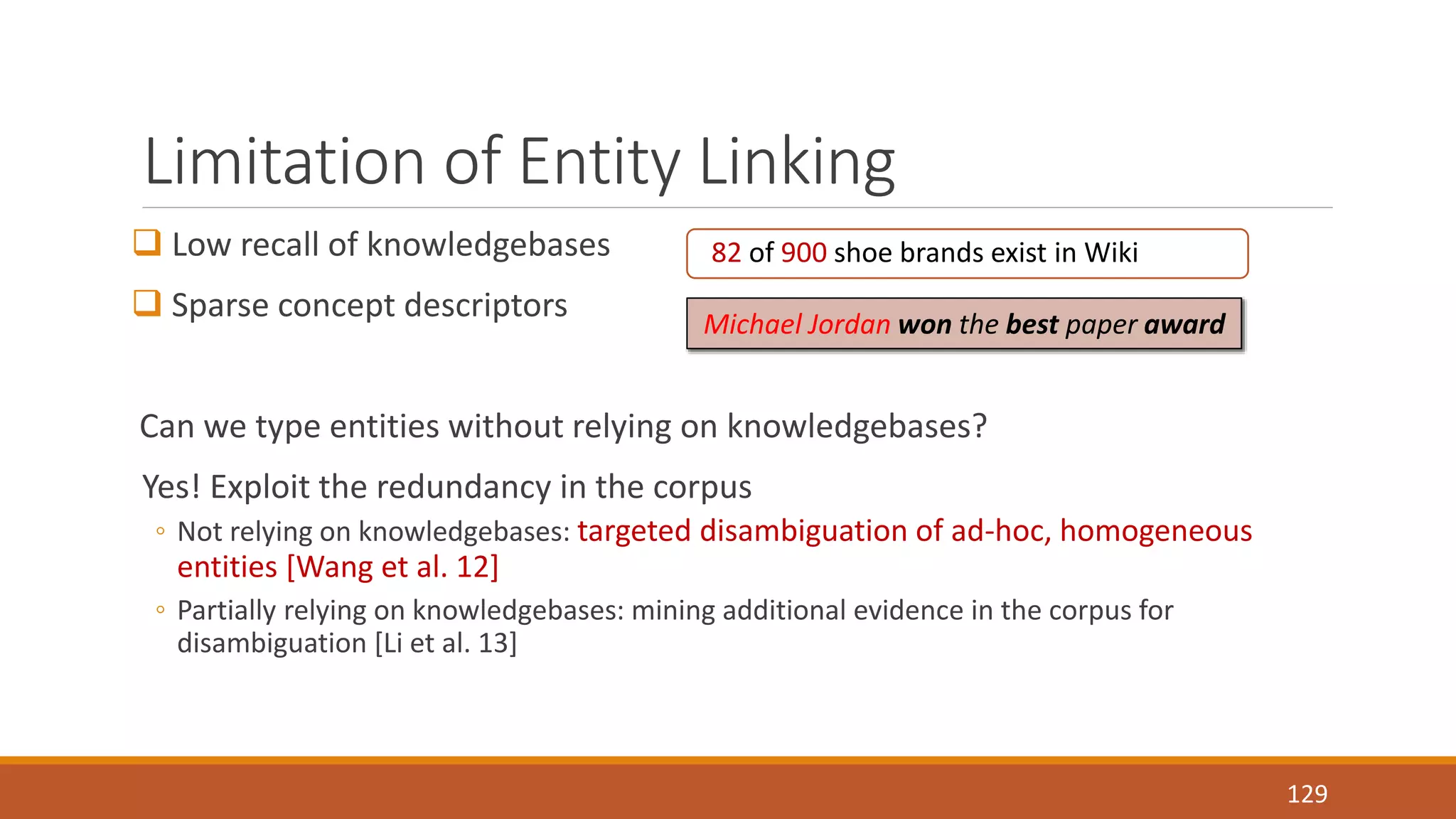 Limitation of Entity Linking 
 Low recall of knowledgebases 
 Sparse concept descriptors 
Can we type entities without relying on knowledgebases? 
Yes! Exploit the redundancy in the corpus 
◦ Not relying on knowledgebases: targeted disambiguation of ad-hoc, homogeneous 
entities [Wang et al. 12] 
◦ Partially relying on knowledgebases: mining additional evidence in the corpus for 
disambiguation [Li et al. 13] 
129 
82 of 900 shoe brands exist in Wiki 
Michael Jordan won the best paper award 
 