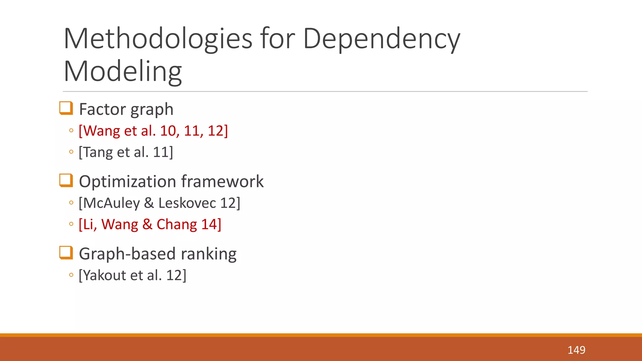 Methodologies for Dependency 
Modeling 
 Factor graph 
◦ [Wang et al. 10, 11, 12] 
◦ [Tang et al. 11] 
 Optimization framework 
◦ [McAuley & Leskovec 12] 
◦ [Li, Wang & Chang 14] 
 Graph-based ranking 
◦ [Yakout et al. 12] 
149 
 