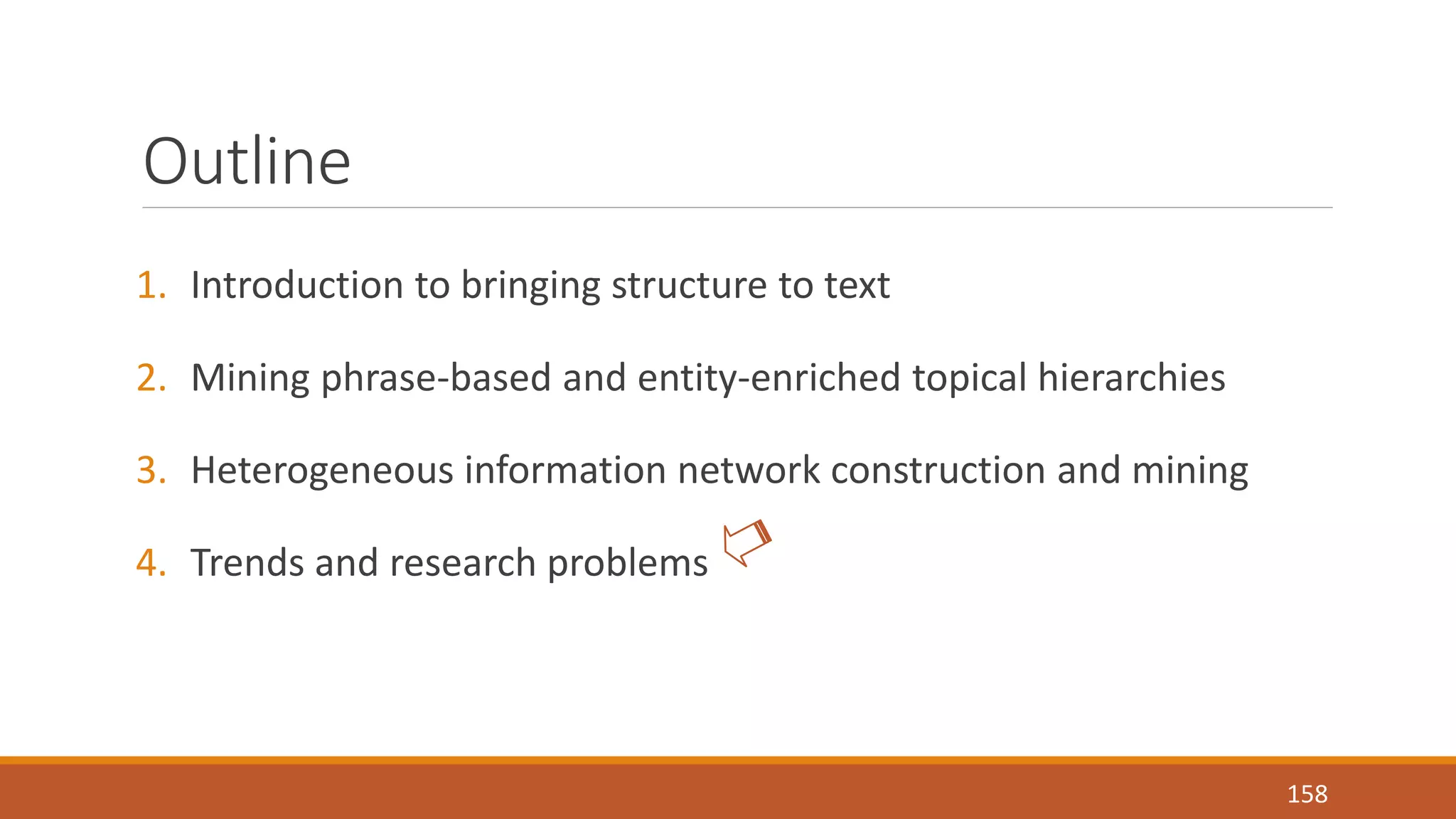 Outline 
1. Introduction to bringing structure to text 
2. Mining phrase-based and entity-enriched topical hierarchies 
3. Heterogeneous information network construction and mining 
4. Trends and research problems 
158 
 