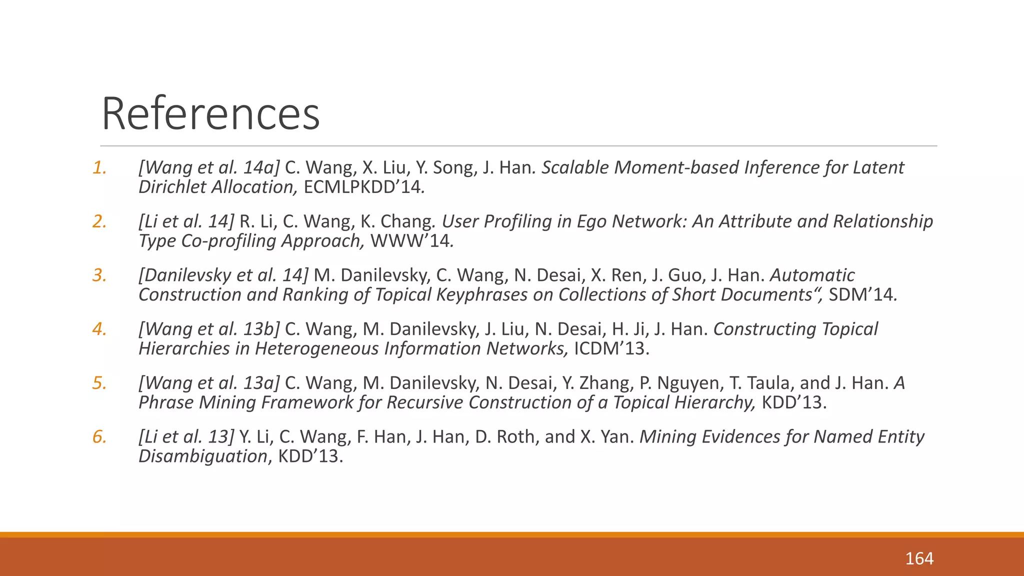 References 
1. [Wang et al. 14a] C. Wang, X. Liu, Y. Song, J. Han. Scalable Moment-based Inference for Latent 
Dirichlet Allocation, ECMLPKDD’14. 
2. [Li et al. 14] R. Li, C. Wang, K. Chang. User Profiling in Ego Network: An Attribute and Relationship 
Type Co-profiling Approach, WWW’14. 
3. [Danilevsky et al. 14] M. Danilevsky, C. Wang, N. Desai, X. Ren, J. Guo, J. Han. Automatic 
Construction and Ranking of Topical Keyphrases on Collections of Short Documents“, SDM’14. 
4. [Wang et al. 13b] C. Wang, M. Danilevsky, J. Liu, N. Desai, H. Ji, J. Han. Constructing Topical 
Hierarchies in Heterogeneous Information Networks, ICDM’13. 
5. [Wang et al. 13a] C. Wang, M. Danilevsky, N. Desai, Y. Zhang, P. Nguyen, T. Taula, and J. Han. A 
Phrase Mining Framework for Recursive Construction of a Topical Hierarchy, KDD’13. 
6. [Li et al. 13] Y. Li, C. Wang, F. Han, J. Han, D. Roth, and X. Yan. Mining Evidences for Named Entity 
Disambiguation, KDD’13. 
164 
 
