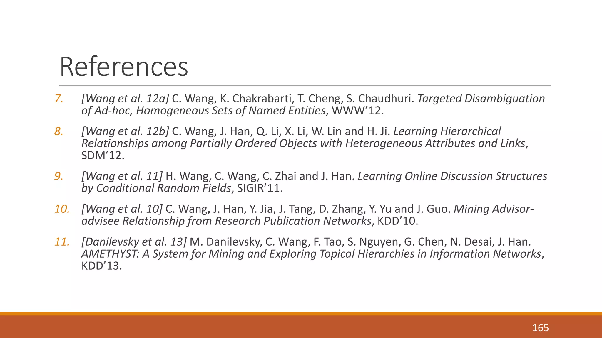 References 
7. [Wang et al. 12a] C. Wang, K. Chakrabarti, T. Cheng, S. Chaudhuri. Targeted Disambiguation 
of Ad-hoc, Homogeneous Sets of Named Entities, WWW’12. 
8. [Wang et al. 12b] C. Wang, J. Han, Q. Li, X. Li, W. Lin and H. Ji. Learning Hierarchical 
Relationships among Partially Ordered Objects with Heterogeneous Attributes and Links, 
SDM’12. 
9. [Wang et al. 11] H. Wang, C. Wang, C. Zhai and J. Han. Learning Online Discussion Structures 
by Conditional Random Fields, SIGIR’11. 
10. [Wang et al. 10] C. Wang, J. Han, Y. Jia, J. Tang, D. Zhang, Y. Yu and J. Guo. Mining Advisor-advisee 
Relationship from Research Publication Networks, KDD’10. 
11. [Danilevsky et al. 13] M. Danilevsky, C. Wang, F. Tao, S. Nguyen, G. Chen, N. Desai, J. Han. 
AMETHYST: A System for Mining and Exploring Topical Hierarchies in Information Networks, 
KDD’13. 
165 
 