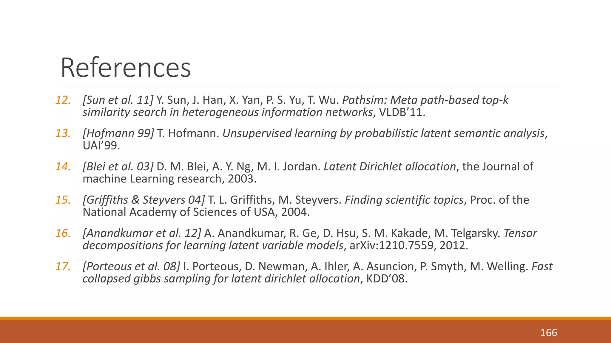 References 
12. [Sun et al. 11] Y. Sun, J. Han, X. Yan, P. S. Yu, T. Wu. Pathsim: Meta path-based top-k 
similarity search in heterogeneous information networks, VLDB’11. 
13. [Hofmann 99] T. Hofmann. Unsupervised learning by probabilistic latent semantic analysis, 
UAI’99. 
14. [Blei et al. 03] D. M. Blei, A. Y. Ng, M. I. Jordan. Latent Dirichlet allocation, the Journal of 
machine Learning research, 2003. 
15. [Griffiths & Steyvers 04] T. L. Griffiths, M. Steyvers. Finding scientific topics, Proc. of the 
National Academy of Sciences of USA, 2004. 
16. [Anandkumar et al. 12] A. Anandkumar, R. Ge, D. Hsu, S. M. Kakade, M. Telgarsky. Tensor 
decompositions for learning latent variable models, arXiv:1210.7559, 2012. 
17. [Porteous et al. 08] I. Porteous, D. Newman, A. Ihler, A. Asuncion, P. Smyth, M. Welling. Fast 
collapsed gibbs sampling for latent dirichlet allocation, KDD’08. 
166 
 
