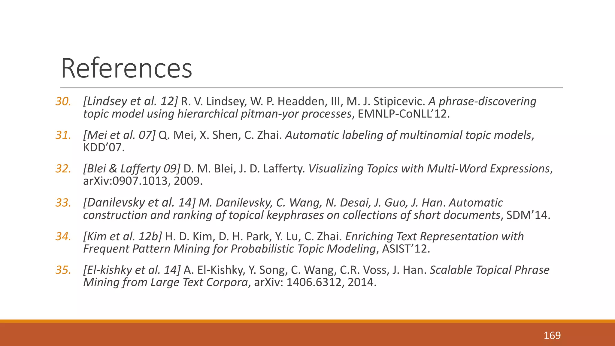 References 
30. [Lindsey et al. 12] R. V. Lindsey, W. P. Headden, III, M. J. Stipicevic. A phrase-discovering 
topic model using hierarchical pitman-yor processes, EMNLP-CoNLL’12. 
31. [Mei et al. 07] Q. Mei, X. Shen, C. Zhai. Automatic labeling of multinomial topic models, 
KDD’07. 
32. [Blei & Lafferty 09] D. M. Blei, J. D. Lafferty. Visualizing Topics with Multi-Word Expressions, 
arXiv:0907.1013, 2009. 
33. [Danilevsky et al. 14] M. Danilevsky, C. Wang, N. Desai, J. Guo, J. Han. Automatic 
construction and ranking of topical keyphrases on collections of short documents, SDM’14. 
34. [Kim et al. 12b] H. D. Kim, D. H. Park, Y. Lu, C. Zhai. Enriching Text Representation with 
Frequent Pattern Mining for Probabilistic Topic Modeling, ASIST’12. 
35. [El-kishky et al. 14] A. El-Kishky, Y. Song, C. Wang, C.R. Voss, J. Han. Scalable Topical Phrase 
Mining from Large Text Corpora, arXiv: 1406.6312, 2014. 
169 
 