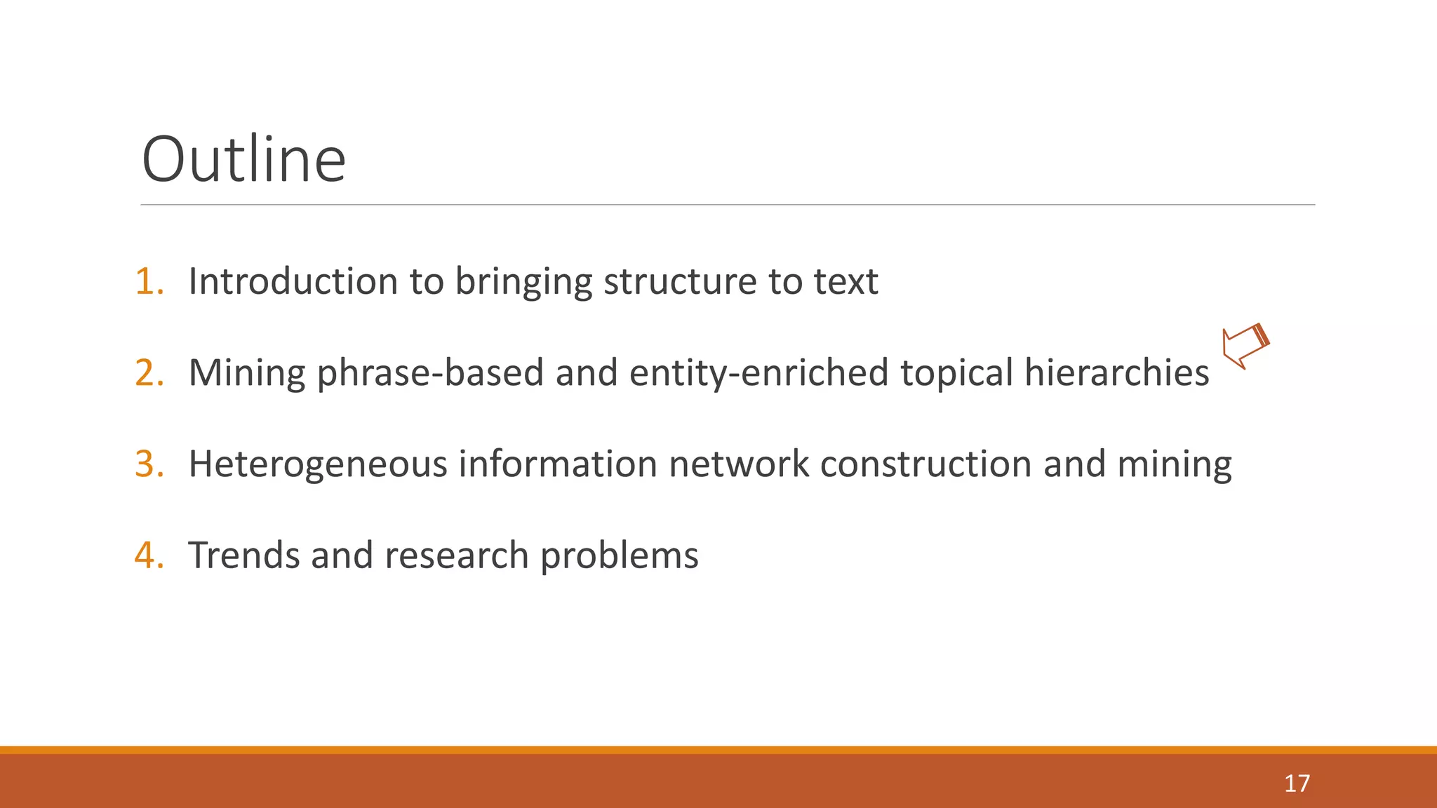 Outline 
1. Introduction to bringing structure to text 
2. Mining phrase-based and entity-enriched topical hierarchies 
3. Heterogeneous information network construction and mining 
4. Trends and research problems 
17 
 