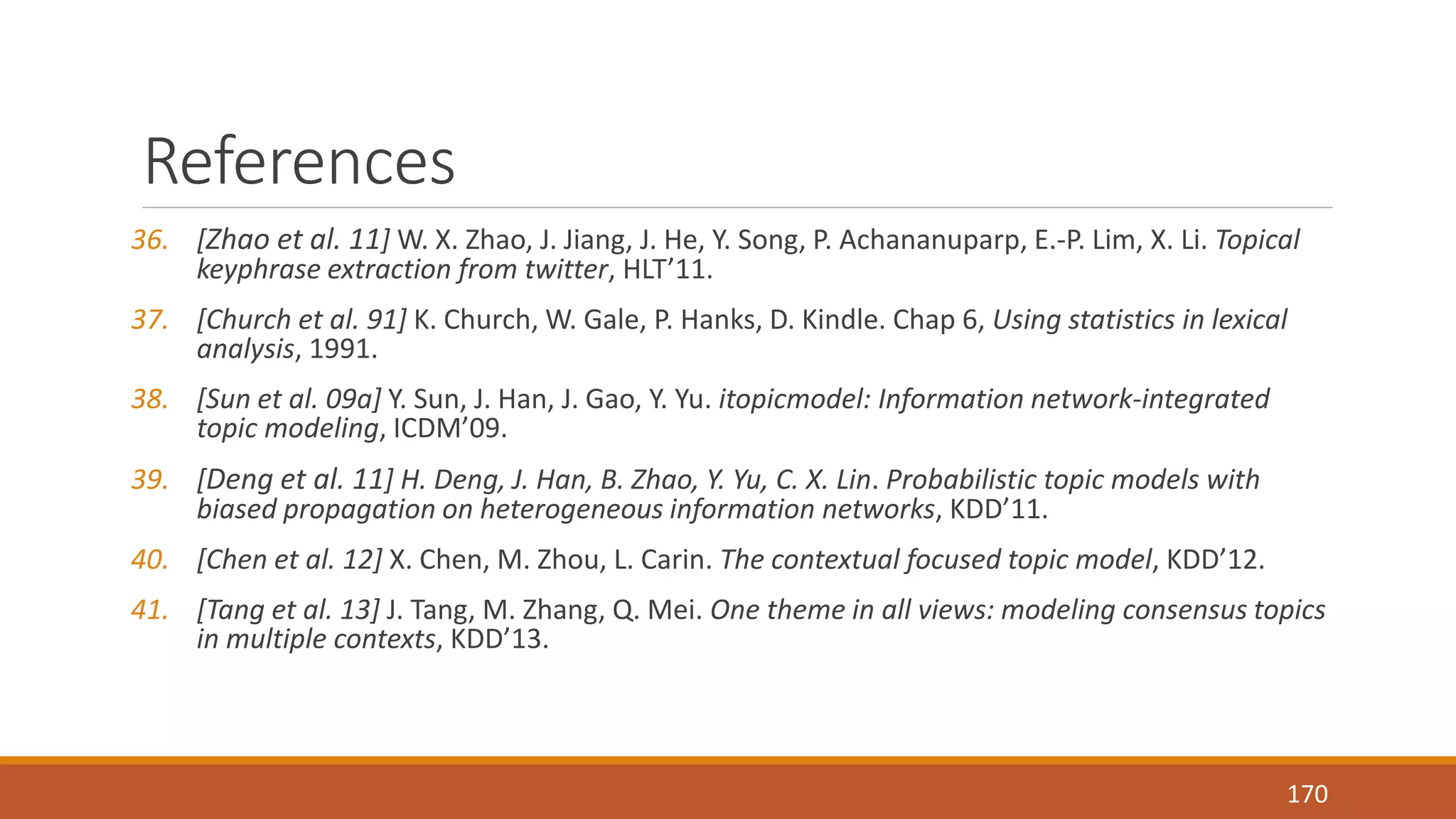 References 
36. [Zhao et al. 11] W. X. Zhao, J. Jiang, J. He, Y. Song, P. Achananuparp, E.-P. Lim, X. Li. Topical 
keyphrase extraction from twitter, HLT’11. 
37. [Church et al. 91] K. Church, W. Gale, P. Hanks, D. Kindle. Chap 6, Using statistics in lexical 
analysis, 1991. 
38. [Sun et al. 09a] Y. Sun, J. Han, J. Gao, Y. Yu. itopicmodel: Information network-integrated 
topic modeling, ICDM’09. 
39. [Deng et al. 11] H. Deng, J. Han, B. Zhao, Y. Yu, C. X. Lin. Probabilistic topic models with 
biased propagation on heterogeneous information networks, KDD’11. 
40. [Chen et al. 12] X. Chen, M. Zhou, L. Carin. The contextual focused topic model, KDD’12. 
41. [Tang et al. 13] J. Tang, M. Zhang, Q. Mei. One theme in all views: modeling consensus topics 
in multiple contexts, KDD’13. 
170 
 