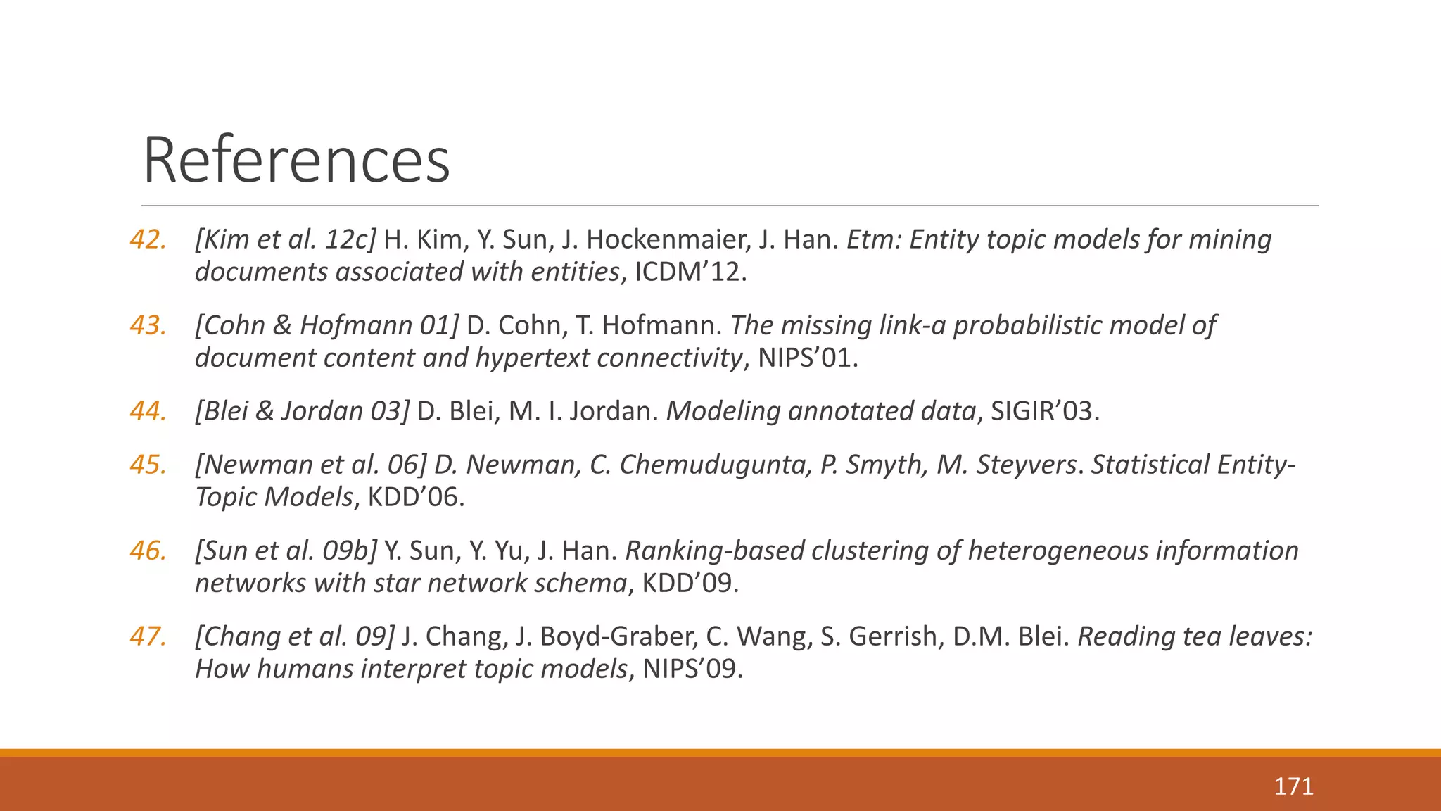 References 
42. [Kim et al. 12c] H. Kim, Y. Sun, J. Hockenmaier, J. Han. Etm: Entity topic models for mining 
documents associated with entities, ICDM’12. 
43. [Cohn & Hofmann 01] D. Cohn, T. Hofmann. The missing link-a probabilistic model of 
document content and hypertext connectivity, NIPS’01. 
44. [Blei & Jordan 03] D. Blei, M. I. Jordan. Modeling annotated data, SIGIR’03. 
45. [Newman et al. 06] D. Newman, C. Chemudugunta, P. Smyth, M. Steyvers. Statistical Entity- 
Topic Models, KDD’06. 
46. [Sun et al. 09b] Y. Sun, Y. Yu, J. Han. Ranking-based clustering of heterogeneous information 
networks with star network schema, KDD’09. 
47. [Chang et al. 09] J. Chang, J. Boyd-Graber, C. Wang, S. Gerrish, D.M. Blei. Reading tea leaves: 
How humans interpret topic models, NIPS’09. 
171 
 
