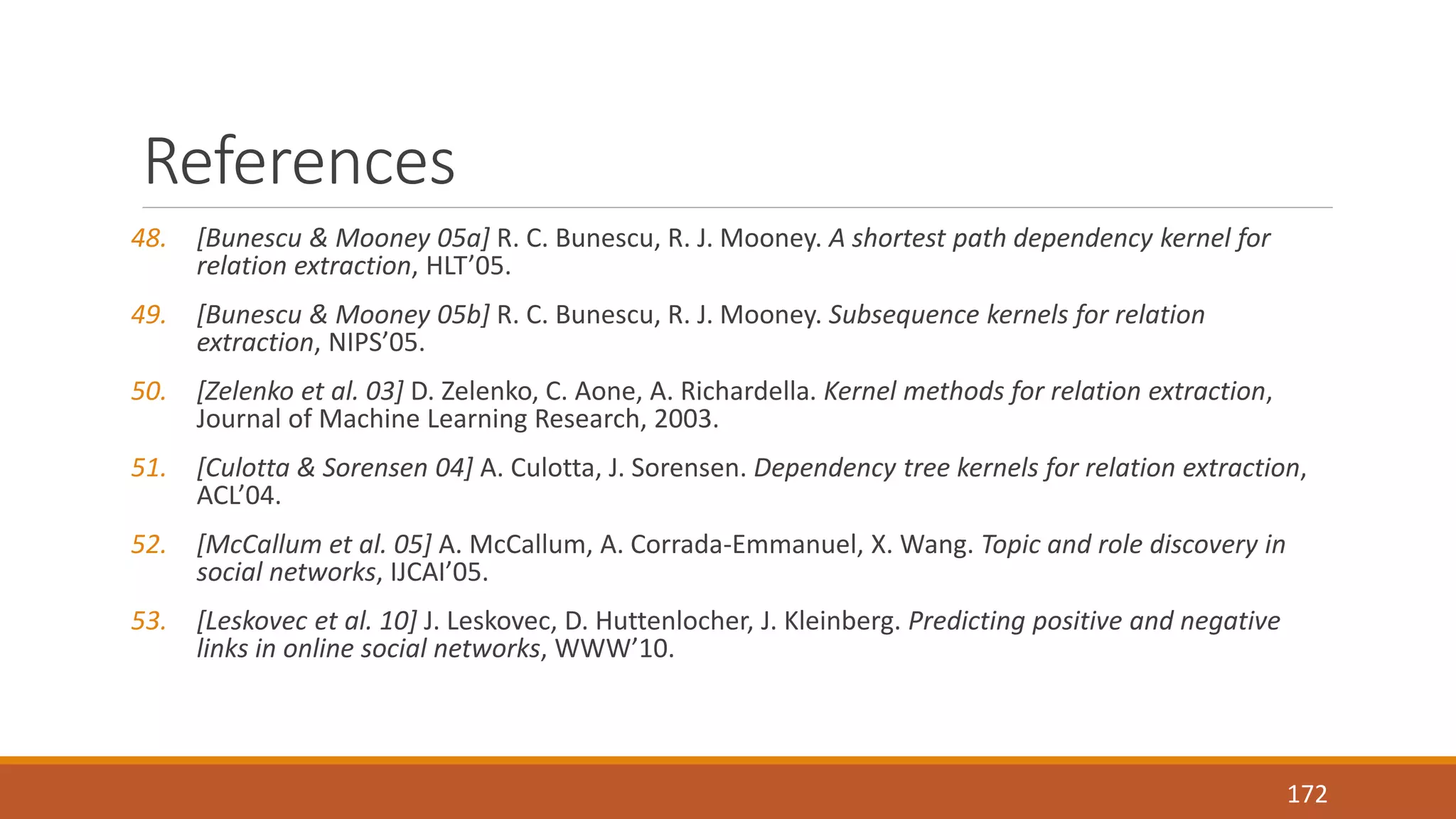 References 
48. [Bunescu & Mooney 05a] R. C. Bunescu, R. J. Mooney. A shortest path dependency kernel for 
relation extraction, HLT’05. 
49. [Bunescu & Mooney 05b] R. C. Bunescu, R. J. Mooney. Subsequence kernels for relation 
extraction, NIPS’05. 
50. [Zelenko et al. 03] D. Zelenko, C. Aone, A. Richardella. Kernel methods for relation extraction, 
Journal of Machine Learning Research, 2003. 
51. [Culotta & Sorensen 04] A. Culotta, J. Sorensen. Dependency tree kernels for relation extraction, 
ACL’04. 
52. [McCallum et al. 05] A. McCallum, A. Corrada-Emmanuel, X. Wang. Topic and role discovery in 
social networks, IJCAI’05. 
53. [Leskovec et al. 10] J. Leskovec, D. Huttenlocher, J. Kleinberg. Predicting positive and negative 
links in online social networks, WWW’10. 
172 
 