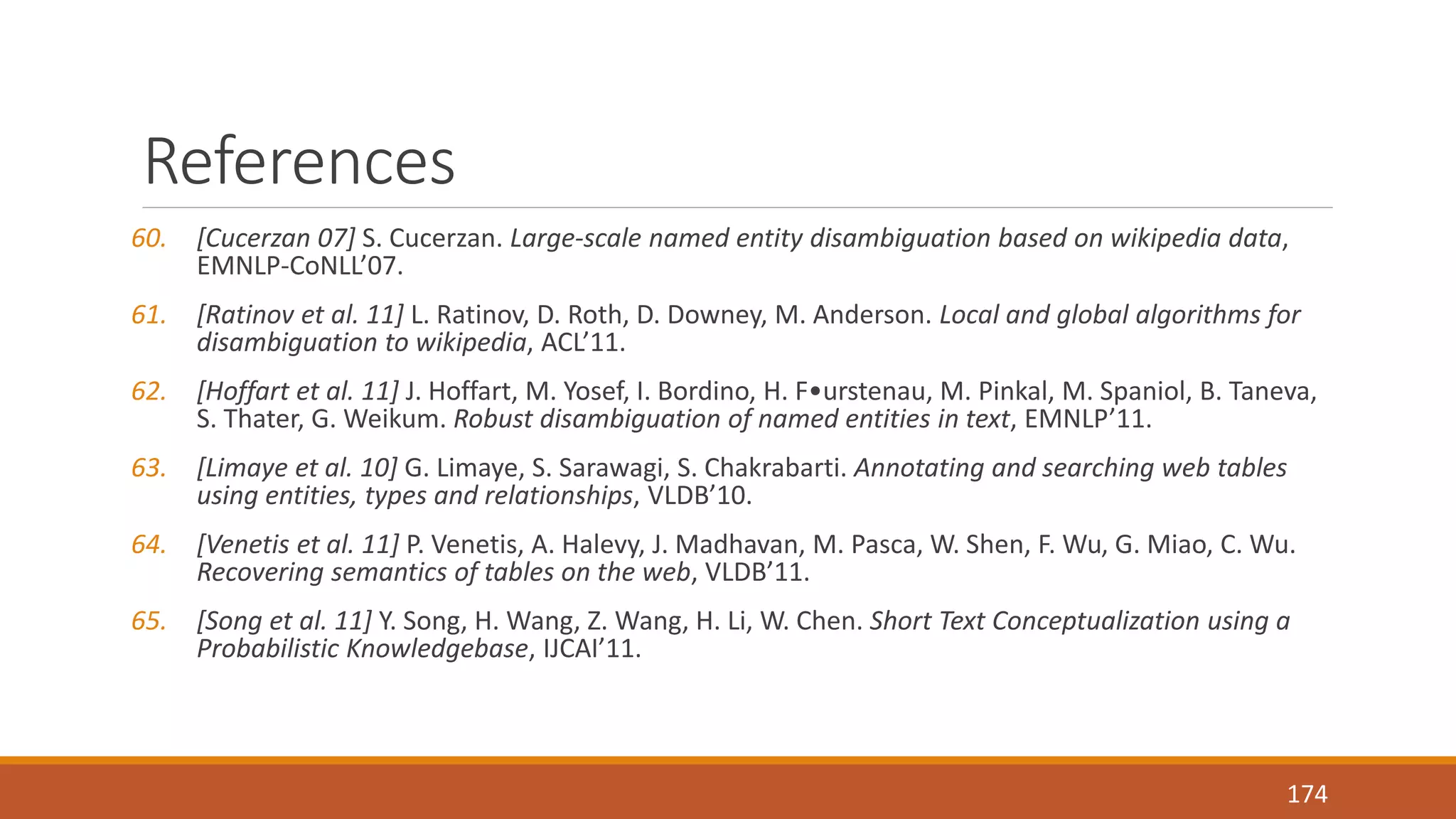 References 
60. [Cucerzan 07] S. Cucerzan. Large-scale named entity disambiguation based on wikipedia data, 
EMNLP-CoNLL’07. 
61. [Ratinov et al. 11] L. Ratinov, D. Roth, D. Downey, M. Anderson. Local and global algorithms for 
disambiguation to wikipedia, ACL’11. 
62. [Hoffart et al. 11] J. Hoffart, M. Yosef, I. Bordino, H. F•urstenau, M. Pinkal, M. Spaniol, B. Taneva, 
S. Thater, G. Weikum. Robust disambiguation of named entities in text, EMNLP’11. 
63. [Limaye et al. 10] G. Limaye, S. Sarawagi, S. Chakrabarti. Annotating and searching web tables 
using entities, types and relationships, VLDB’10. 
64. [Venetis et al. 11] P. Venetis, A. Halevy, J. Madhavan, M. Pasca, W. Shen, F. Wu, G. Miao, C. Wu. 
Recovering semantics of tables on the web, VLDB’11. 
65. [Song et al. 11] Y. Song, H. Wang, Z. Wang, H. Li, W. Chen. Short Text Conceptualization using a 
Probabilistic Knowledgebase, IJCAI’11. 
174 
 