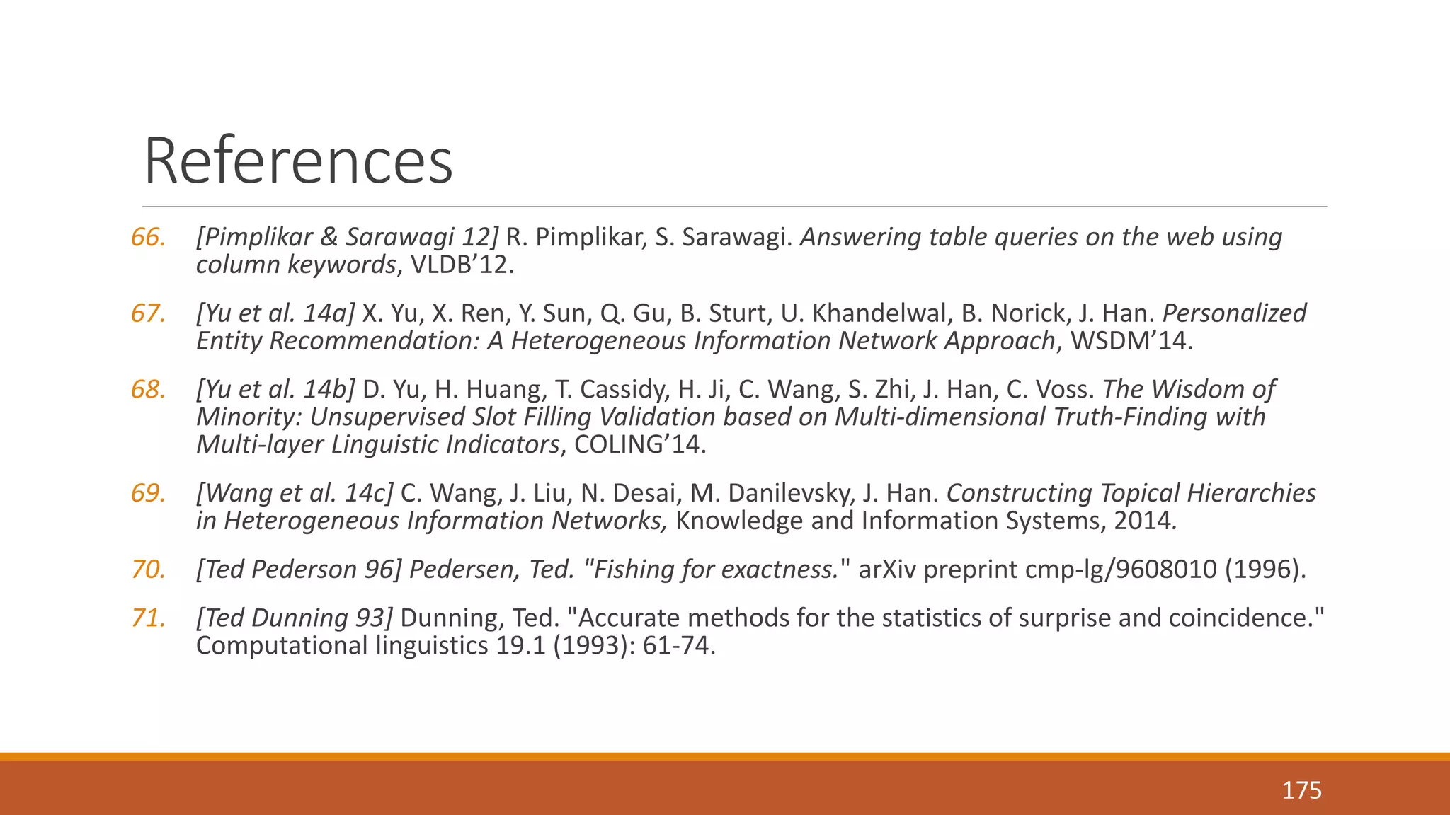 References 
66. [Pimplikar & Sarawagi 12] R. Pimplikar, S. Sarawagi. Answering table queries on the web using 
column keywords, VLDB’12. 
67. [Yu et al. 14a] X. Yu, X. Ren, Y. Sun, Q. Gu, B. Sturt, U. Khandelwal, B. Norick, J. Han. Personalized 
Entity Recommendation: A Heterogeneous Information Network Approach, WSDM’14. 
68. [Yu et al. 14b] D. Yu, H. Huang, T. Cassidy, H. Ji, C. Wang, S. Zhi, J. Han, C. Voss. The Wisdom of 
Minority: Unsupervised Slot Filling Validation based on Multi-dimensional Truth-Finding with 
Multi-layer Linguistic Indicators, COLING’14. 
69. [Wang et al. 14c] C. Wang, J. Liu, N. Desai, M. Danilevsky, J. Han. Constructing Topical Hierarchies 
in Heterogeneous Information Networks, Knowledge and Information Systems, 2014. 
70. [Ted Pederson 96] Pedersen, Ted. "Fishing for exactness." arXiv preprint cmp-lg/9608010 (1996). 
71. [Ted Dunning 93] Dunning, Ted. "Accurate methods for the statistics of surprise and coincidence." 
Computational linguistics 19.1 (1993): 61-74. 
175 

