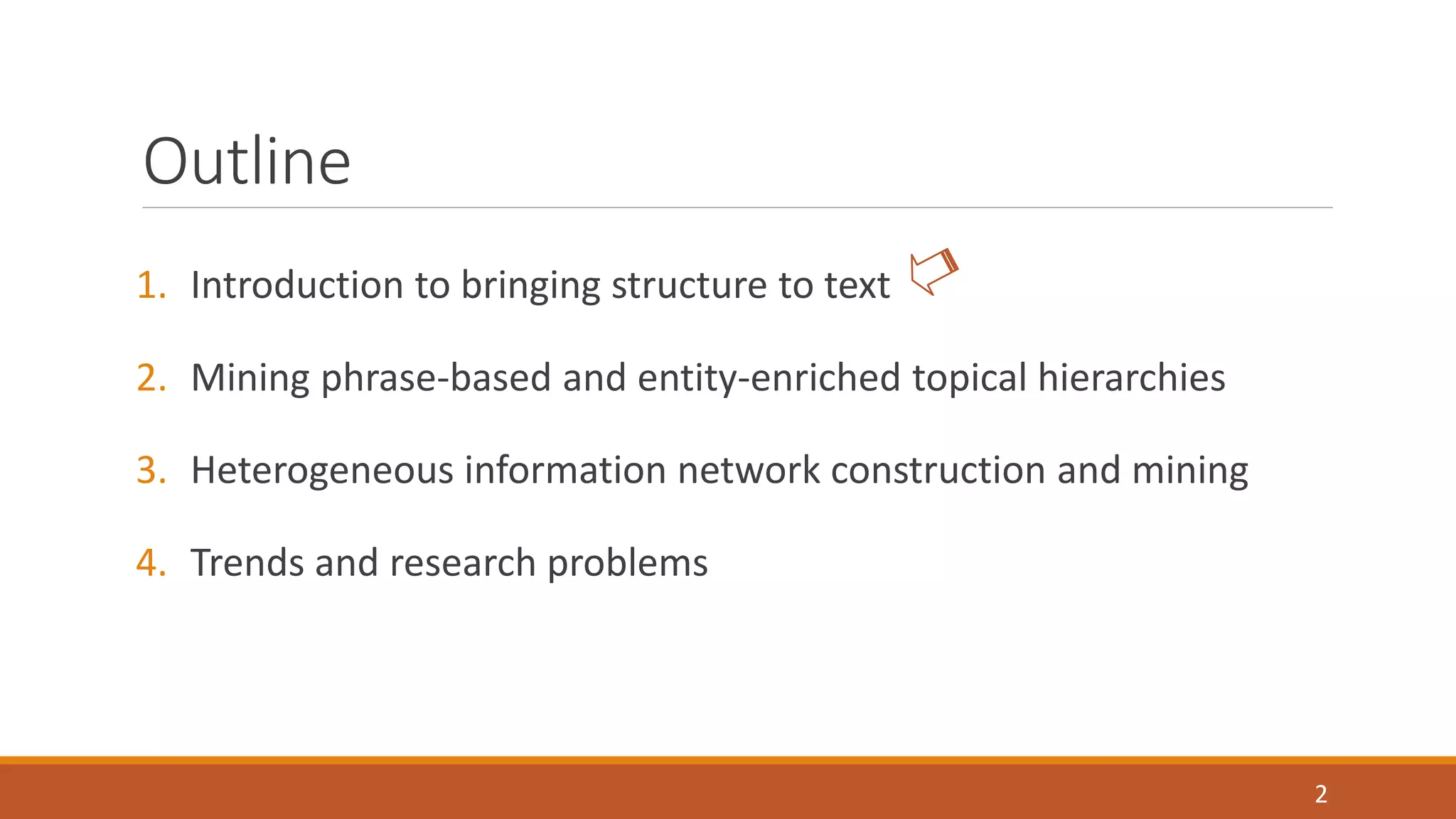 Outline 
1. Introduction to bringing structure to text 
2. Mining phrase-based and entity-enriched topical hierarchies 
3. Heterogeneous information network construction and mining 
4. Trends and research problems 
2 
 