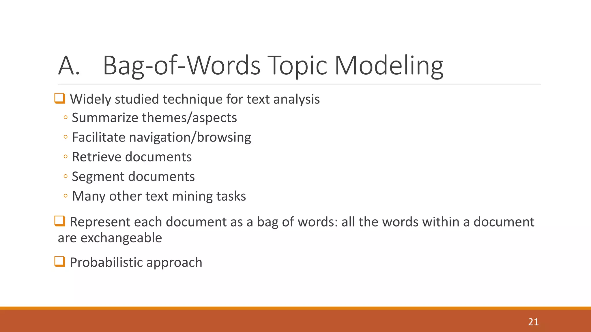 A. Bag-of-Words Topic Modeling 
 Widely studied technique for text analysis 
◦ Summarize themes/aspects 
◦ Facilitate navigation/browsing 
◦ Retrieve documents 
◦ Segment documents 
◦ Many other text mining tasks 
 Represent each document as a bag of words: all the words within a document 
are exchangeable 
 Probabilistic approach 
21 
 