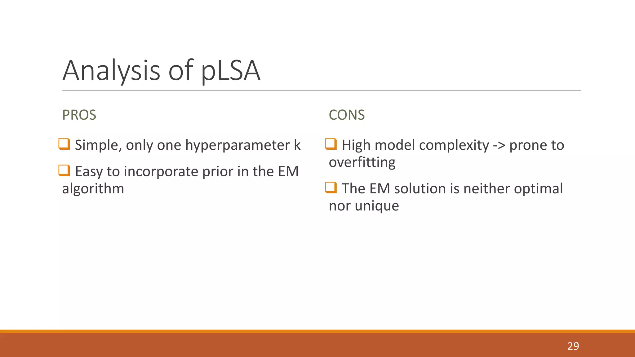 Analysis of pLSA 
PROS 
 Simple, only one hyperparameter k 
 Easy to incorporate prior in the EM 
algorithm 
CONS 
 High model complexity -> prone to 
overfitting 
 The EM solution is neither optimal 
nor unique 
29 
 