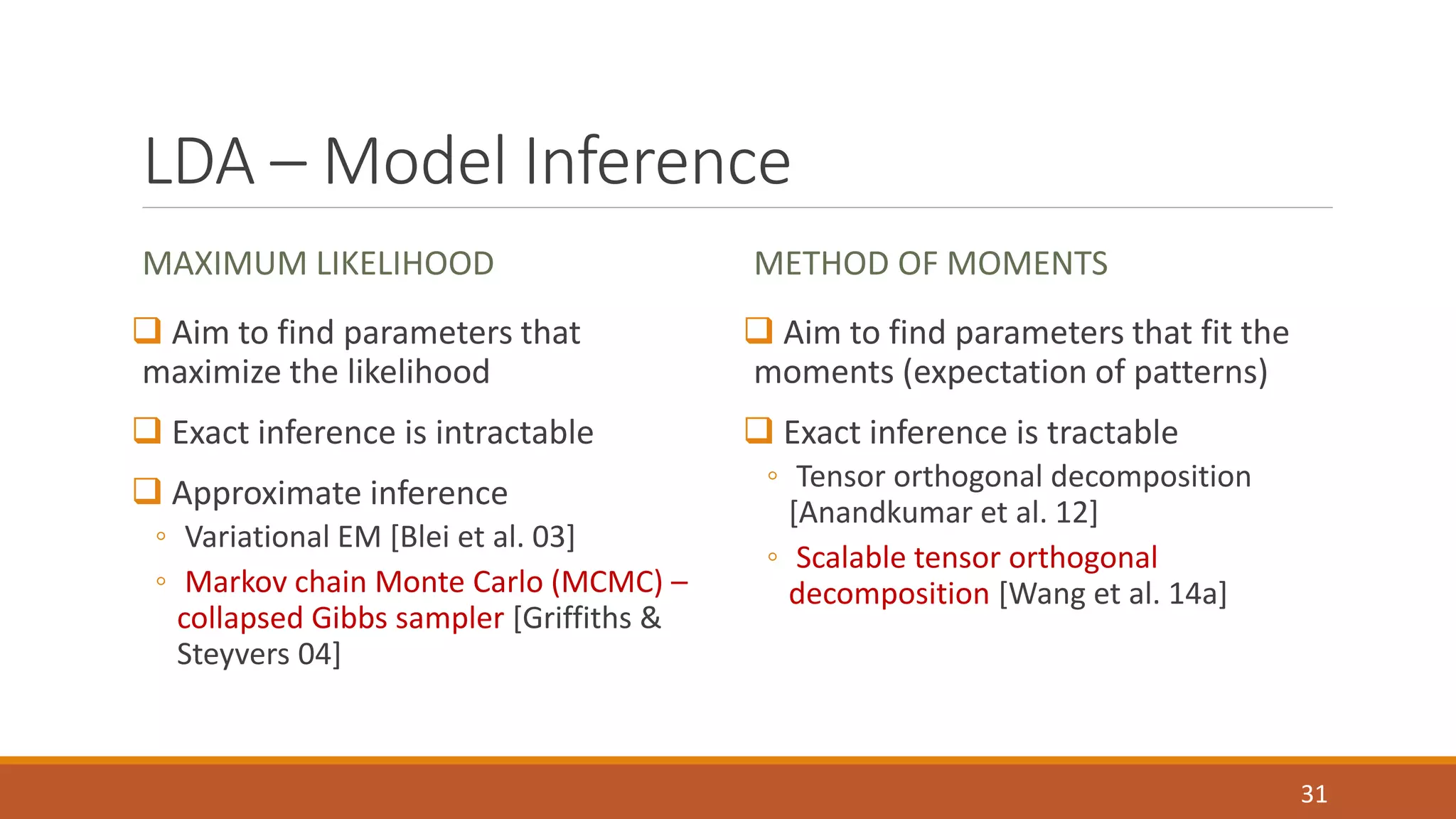 LDA –Model Inference 
MAXIMUM LIKELIHOOD 
 Aim to find parameters that 
maximize the likelihood 
 Exact inference is intractable 
 Approximate inference 
◦ Variational EM [Blei et al. 03] 
◦ Markov chain Monte Carlo (MCMC) – 
collapsed Gibbs sampler [Griffiths & 
Steyvers 04] 
METHOD OF MOMENTS 
 Aim to find parameters that fit the 
moments (expectation of patterns) 
 Exact inference is tractable 
◦ Tensor orthogonal decomposition 
[Anandkumar et al. 12] 
◦ Scalable tensor orthogonal 
decomposition [Wang et al. 14a] 
31 
 