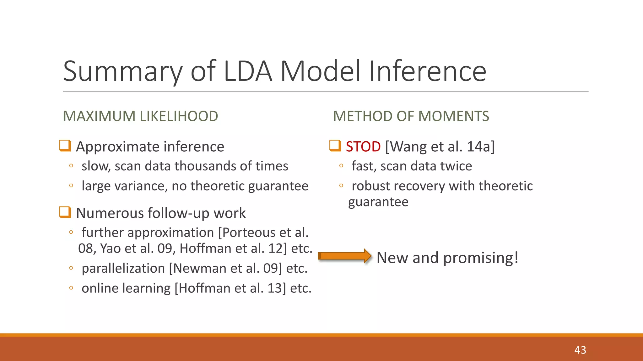 Summary of LDA Model Inference 
MAXIMUM LIKELIHOOD 
 Approximate inference 
◦ slow, scan data thousands of times 
◦ large variance, no theoretic guarantee 
 Numerous follow-up work 
◦ further approximation [Porteous et al. 
08, Yao et al. 09, Hoffman et al. 12] etc. 
◦ parallelization [Newman et al. 09] etc. 
◦ online learning [Hoffman et al. 13] etc. 
METHOD OF MOMENTS 
 STOD [Wang et al. 14a] 
◦ fast, scan data twice 
◦ robust recovery with theoretic 
guarantee 
New and promising! 
43 
 