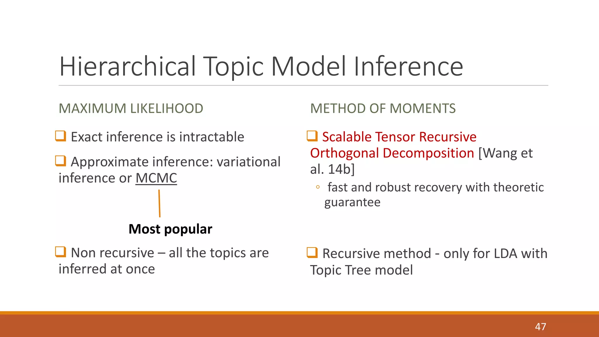 Hierarchical Topic Model Inference 
MAXIMUM LIKELIHOOD 
 Exact inference is intractable 
 Approximate inference: variational 
inference or MCMC 
 Non recursive – all the topics are 
inferred at once 
METHOD OF MOMENTS 
 Scalable Tensor Recursive 
Orthogonal Decomposition [Wang et 
al. 14b] 
◦ fast and robust recovery with theoretic 
guarantee 
 Recursive method - only for LDA with 
Topic Tree model 
47 
Most popular 
 