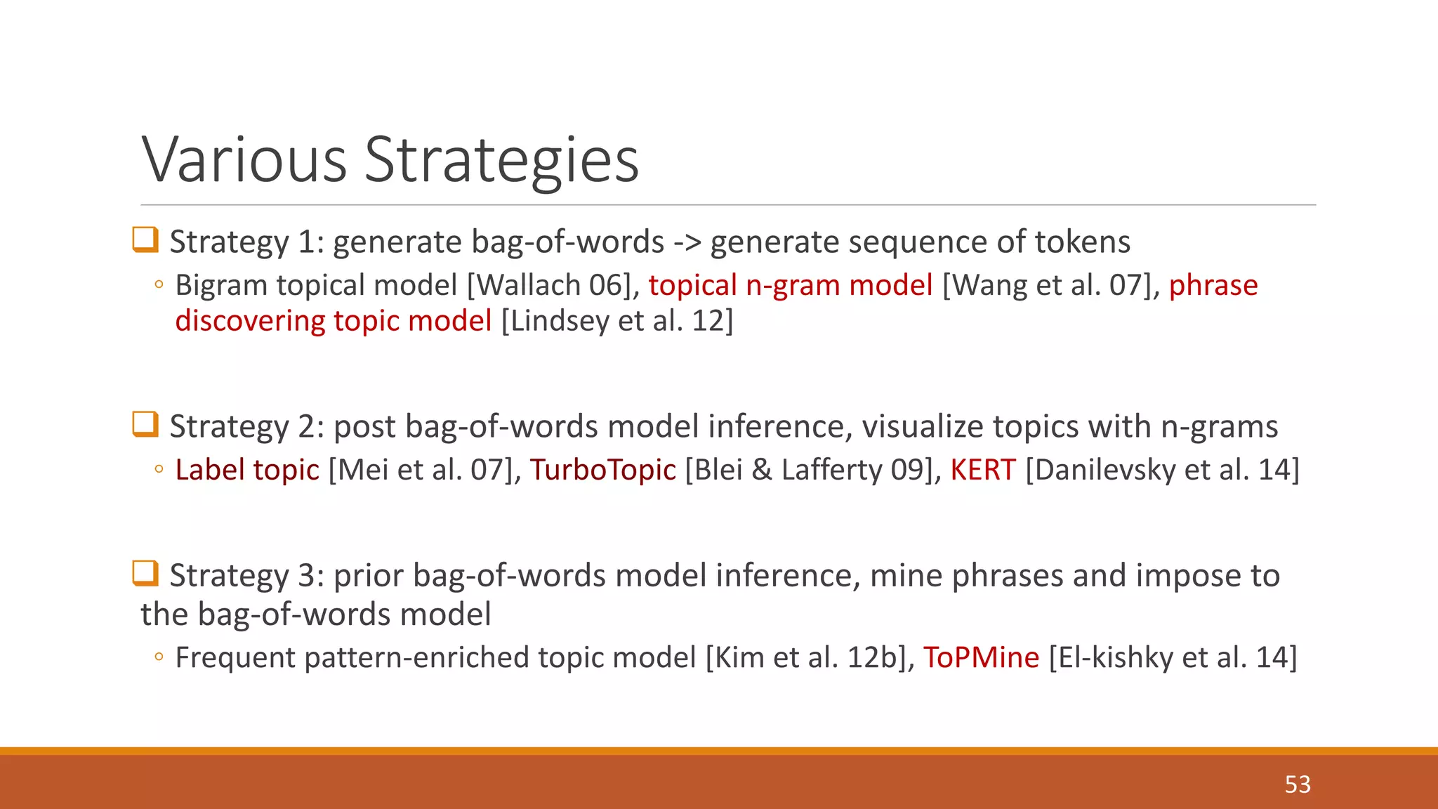 Various Strategies 
 Strategy 1: generate bag-of-words -> generate sequence of tokens 
◦ Bigram topical model [Wallach 06], topical n-gram model [Wang et al. 07], phrase 
discovering topic model [Lindsey et al. 12] 
 Strategy 2: post bag-of-words model inference, visualize topics with n-grams 
◦ Label topic [Mei et al. 07], TurboTopic [Blei & Lafferty 09], KERT [Danilevsky et al. 14] 
 Strategy 3: prior bag-of-words model inference, mine phrases and impose to 
the bag-of-words model 
◦ Frequent pattern-enriched topic model [Kim et al. 12b], ToPMine [El-kishky et al. 14] 
53 
 