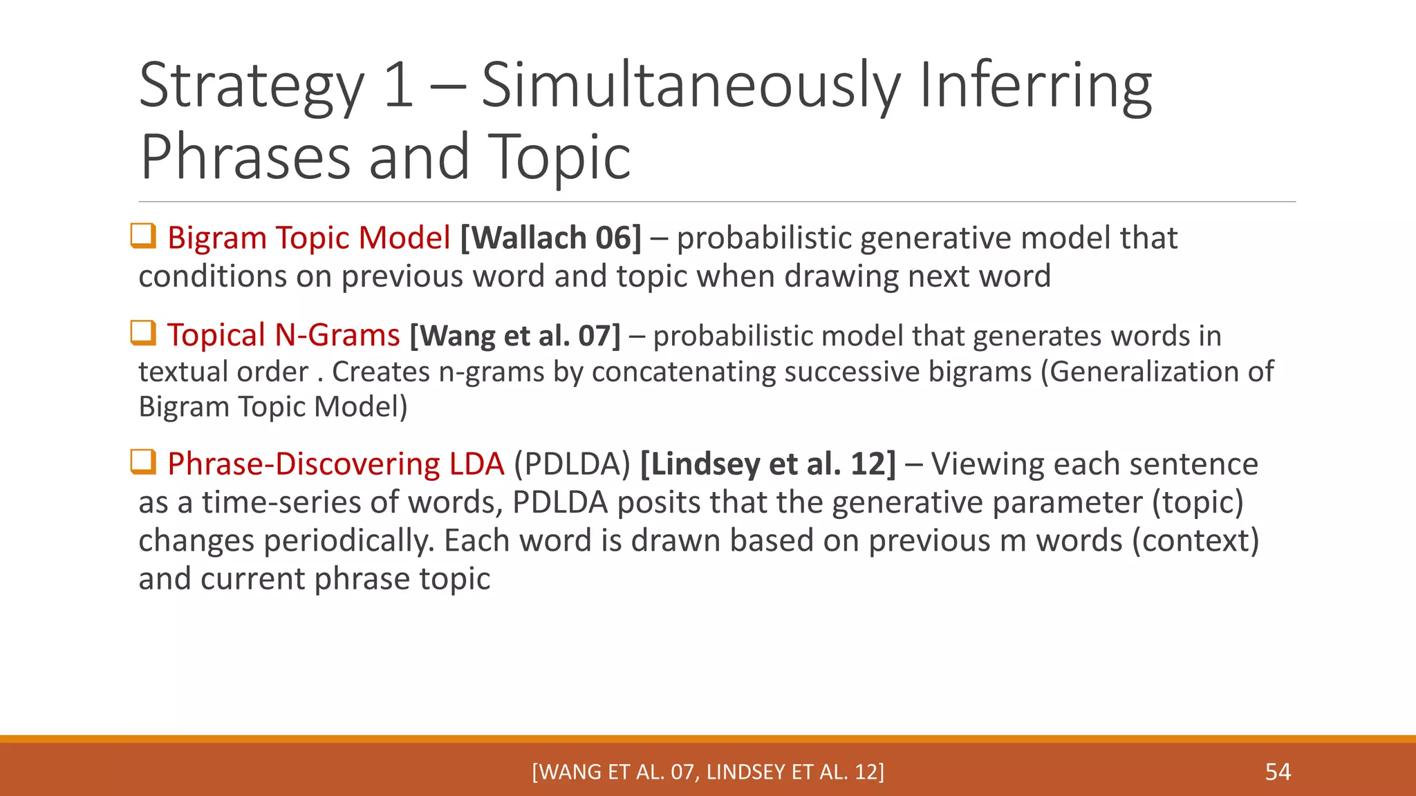 Strategy 1 – Simultaneously Inferring 
Phrases and Topic 
 Bigram Topic Model [Wallach 06] – probabilistic generative model that 
conditions on previous word and topic when drawing next word 
 Topical N-Grams [Wang et al. 07] – probabilistic model that generates words in 
textual order . Creates n-grams by concatenating successive bigrams (Generalization of 
Bigram Topic Model) 
 Phrase-Discovering LDA (PDLDA) [Lindsey et al. 12] – Viewing each sentence 
as a time-series of words, PDLDA posits that the generative parameter (topic) 
changes periodically. Each word is drawn based on previous m words (context) 
and current phrase topic 
[WANG ET AL. 07, LINDSEY ET AL. 12] 54 
 