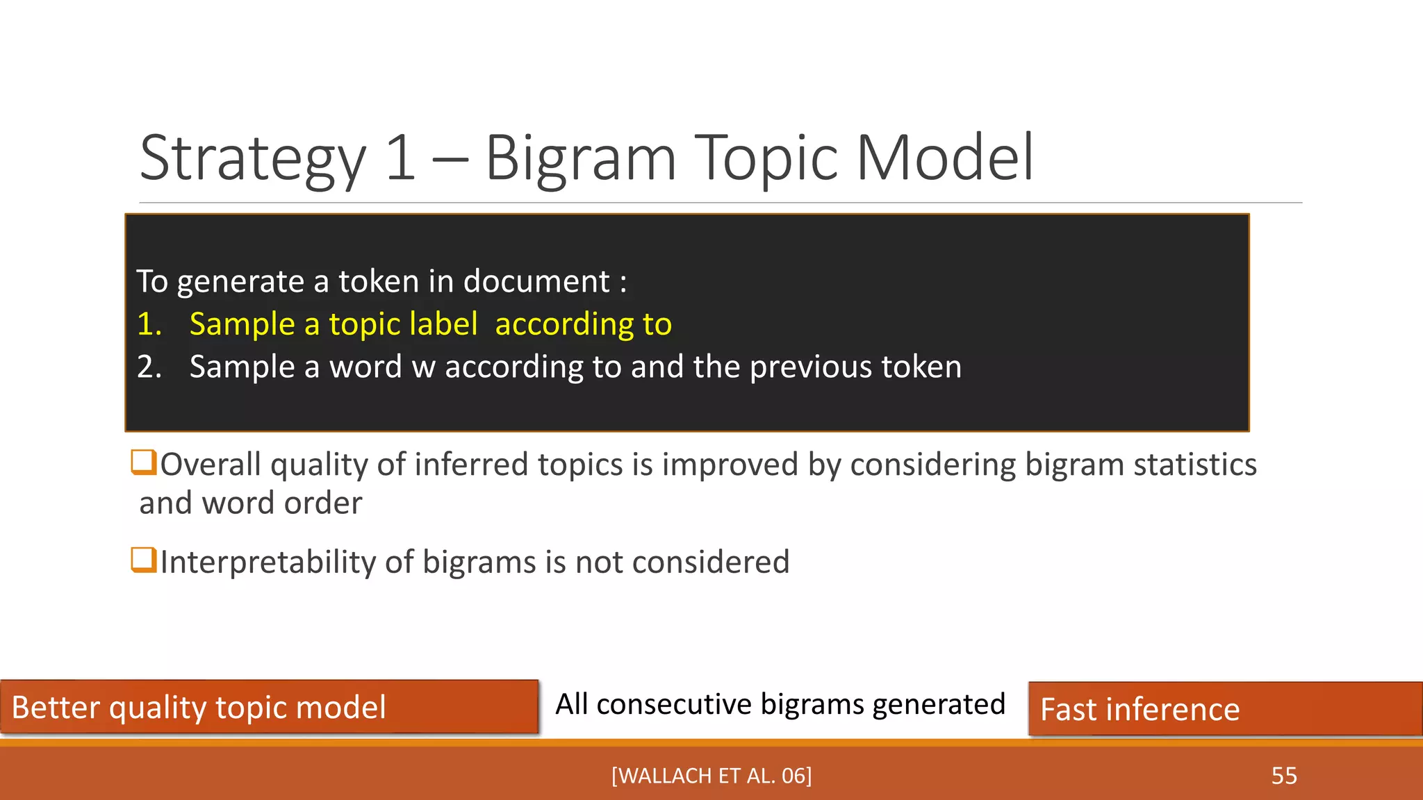 Strategy 1 – Bigram Topic Model 
55 
To generate a token in document : 
1. Sample a topic label according to 
2. Sample a word w according to and the previous token 
Overall quality of inferred topics is improved by considering bigram statistics 
and word order 
Interpretability of bigrams is not considered 
All consecutive bigrams generated 
Better quality topic model Fast inference 
[WALLACH ET AL. 06] 
 