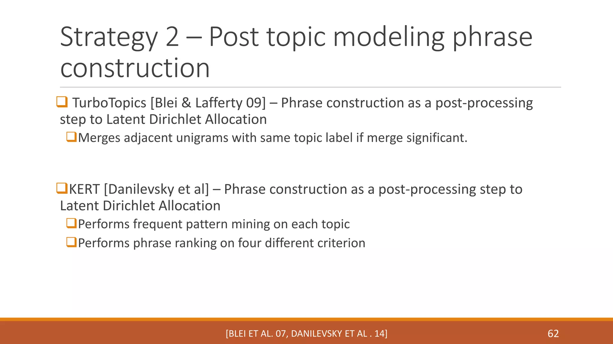 Strategy 2 – Post topic modeling phrase 
construction 
 TurboTopics [Blei & Lafferty 09] – Phrase construction as a post-processing 
step to Latent Dirichlet Allocation 
Merges adjacent unigrams with same topic label if merge significant. 
KERT [Danilevsky et al] – Phrase construction as a post-processing step to 
Latent Dirichlet Allocation 
Performs frequent pattern mining on each topic 
Performs phrase ranking on four different criterion 
[BLEI ET AL. 07, DANILEVSKY ET AL . 14] 62 
 