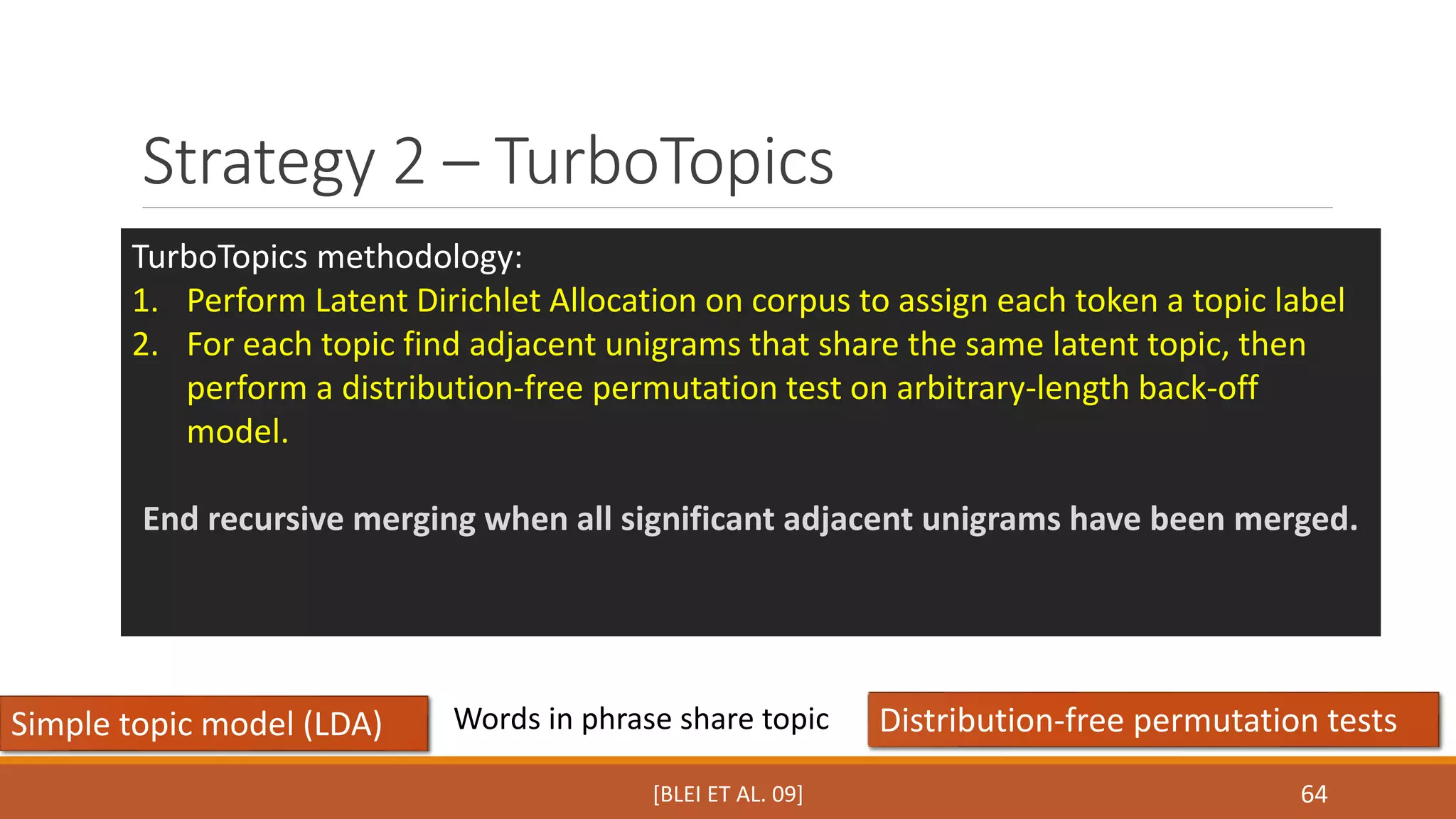 Strategy 2 – TurboTopics 
TurboTopics methodology: 
1. Perform Latent Dirichlet Allocation on corpus to assign each token a topic label 
2. For each topic find adjacent unigrams that share the same latent topic, then 
perform a distribution-free permutation test on arbitrary-length back-off 
model. 
End recursive merging when all significant adjacent unigrams have been merged. 
Words in phrase share topic 
Simple topic model (LDA) Distribution-free permutation tests 
64 
[BLEI ET AL. 09] 
 