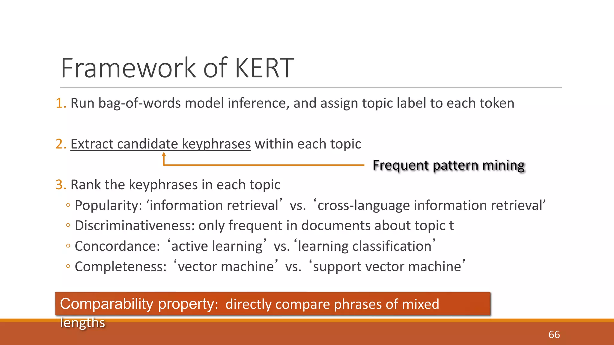 Framework of KERT 
1. Run bag-of-words model inference, and assign topic label to each token 
2. Extract candidate keyphrases within each topic 
3. Rank the keyphrases in each topic 
◦ Popularity: ‘information retrieval’ vs. ‘cross-language information retrieval’ 
◦ Discriminativeness: only frequent in documents about topic t 
◦ Concordance: ‘active learning’ vs.‘learning classification’ 
◦ Completeness: ‘vector machine’ vs. ‘support vector machine’ 
66 
Frequent pattern mining 
Comparability property: directly compare phrases of mixed 
lengths 
 