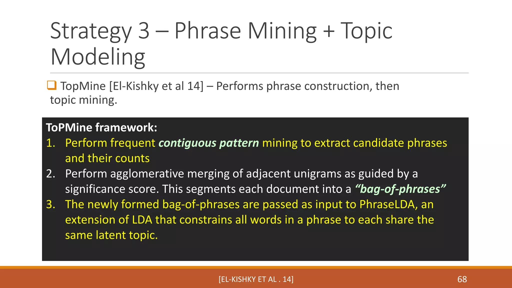 Strategy 3 – Phrase Mining + Topic 
Modeling 
 TopMine [El-Kishky et al 14] – Performs phrase construction, then 
topic mining. 
ToPMine framework: 
1. Perform frequent contiguous pattern mining to extract candidate phrases 
[EL-KISHKY ET AL . 14] 68 
and their counts 
2. Perform agglomerative merging of adjacent unigrams as guided by a 
significance score. This segments each document into a “bag-of-phrases” 
3. The newly formed bag-of-phrases are passed as input to PhraseLDA, an 
extension of LDA that constrains all words in a phrase to each share the 
same latent topic. 
 