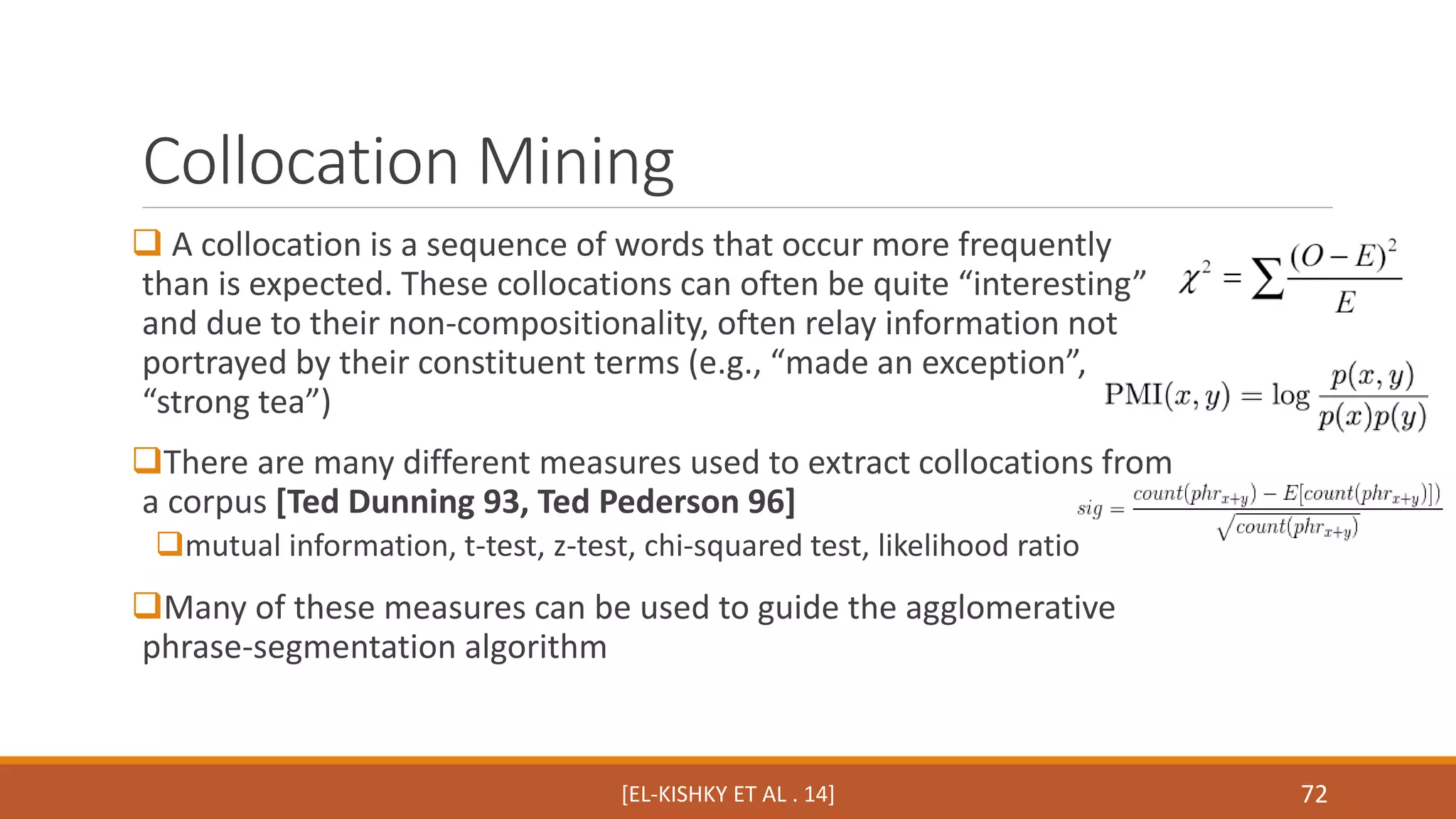 Collocation Mining 
 A collocation is a sequence of words that occur more frequently 
than is expected. These collocations can often be quite “interesting” 
and due to their non-compositionality, often relay information not 
portrayed by their constituent terms (e.g., “made an exception”, 
“strong tea”) 
There are many different measures used to extract collocations from 
a corpus [Ted Dunning 93, Ted Pederson 96] 
mutual information, t-test, z-test, chi-squared test, likelihood ratio 
Many of these measures can be used to guide the agglomerative 
phrase-segmentation algorithm 
[EL-KISHKY ET AL . 14] 72 
 