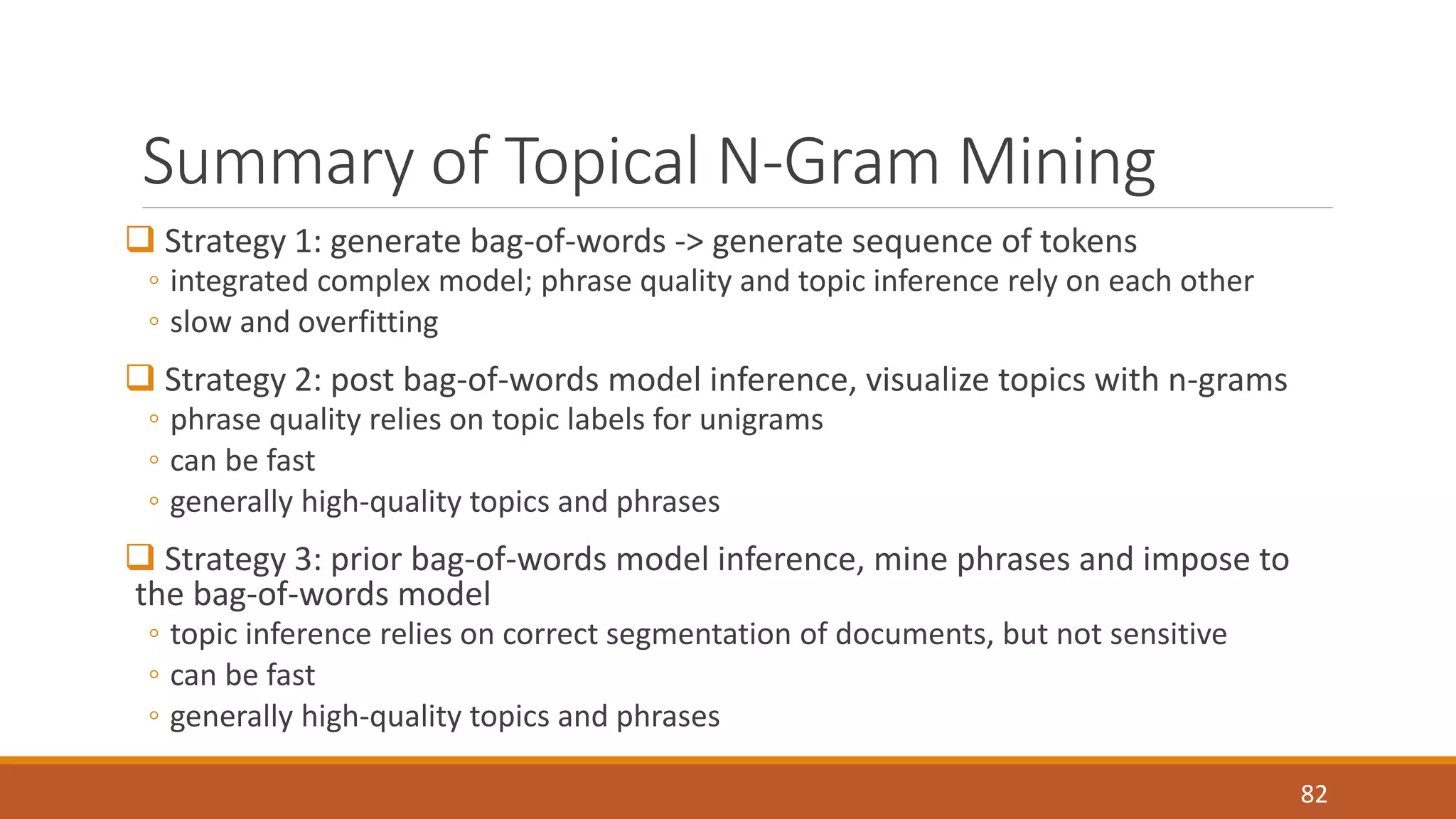 Summary of Topical N-Gram Mining 
 Strategy 1: generate bag-of-words -> generate sequence of tokens 
◦ integrated complex model; phrase quality and topic inference rely on each other 
◦ slow and overfitting 
 Strategy 2: post bag-of-words model inference, visualize topics with n-grams 
◦ phrase quality relies on topic labels for unigrams 
◦ can be fast 
◦ generally high-quality topics and phrases 
 Strategy 3: prior bag-of-words model inference, mine phrases and impose to 
the bag-of-words model 
◦ topic inference relies on correct segmentation of documents, but not sensitive 
◦ can be fast 
◦ generally high-quality topics and phrases 
82 
 