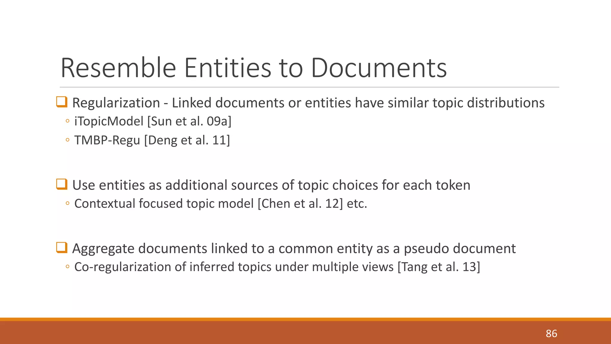 Resemble Entities to Documents 
 Regularization - Linked documents or entities have similar topic distributions 
◦ iTopicModel [Sun et al. 09a] 
◦ TMBP-Regu [Deng et al. 11] 
 Use entities as additional sources of topic choices for each token 
◦ Contextual focused topic model [Chen et al. 12] etc. 
 Aggregate documents linked to a common entity as a pseudo document 
◦ Co-regularization of inferred topics under multiple views [Tang et al. 13] 
86 
 