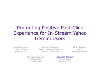 Promoting Positive Post-Click
Experience for In-Stream Yahoo
Gemini Users
Janette Lehmann
Freie Universität Berlin
Berlin, Germany
Mounia Lalmas
Yahoo Labs
London, UK
Guy Shaked
Yahoo
Tel Aviv, Israel
Gabriele Tolomei
Yahoo Labs
London, UK
Fabrizio Silvestri
Yahoo Labs
London, UK