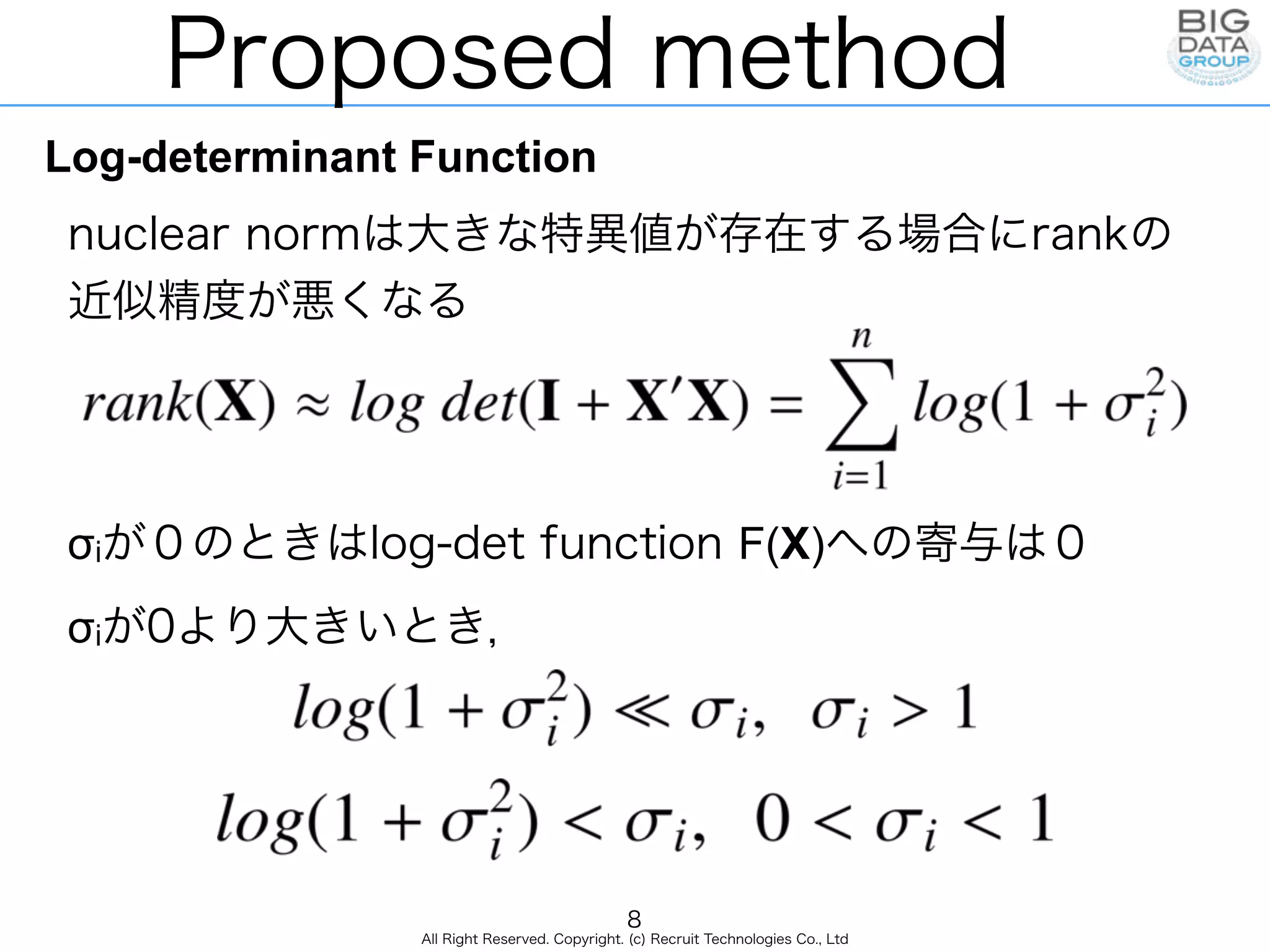 All Right Reserved. Copyright. (c) Recruit Technologies Co., Ltd
Proposed method
Log-determinant Function
nuclear normは大きな特異値が存在する場合にrankの
近似精度が悪くなる
σiが０のときはlog-det function F(X)への寄与は０
σiが0より大きいとき，
8
 