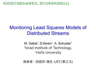 Monitoring Least Squares Models of
Distributed Streams
M. Gabel*, D.Keren+, A. Schuster*
*Israel Institute of Technology,
+Haifa University
発表者 : 田部井 靖生 (JST/東工大)
KDD2015読み会@京大, 2015年8月29日(土)
 
