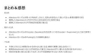 まとめ＆感想
まとめ
● Attentionメカニズムを使ったRNNが、(クエリ、広告)の対応として良いベクトル表現を獲得できる
● 獲得したAttentnionスコアがサブクエリの生成タスクに有用である
● 獲得したAttentionスコアがBM25の拡張に使える
良かった点
● AttentionメカニズムのEncoder、Decoder以外の応用（二つの Encoder + Supervised）という点で参考に
なった
● AttentionメカニズムのPoolingとしての解釈も面白い
？な点
● 予測にどれくらい時間がかかるのか少し気になる（検索で実際に使えるのか？）
● 結局BidirectionalじゃないLSTMがなんで後ろにAttentionが引っ張られるのか良くわからない ...
● BM25の拡張に使えると言ってるが、スコアの改善幅がそんなに大きいと思えない
 