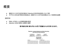 概要
● 検索クエリに対する広告の表出にAttention付きのRNNを使ったという話
● サブクエリの生成やBM25の改良など、検索クエリに対する広告表出にとって実用的な結果
説明方針
● RNN, LSTMらへんの事前知識は仮定
● Attention（の先行研究）は簡単に説明
図や数式は特に断りがないかぎり下記論文からの引用になります。
 