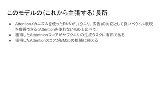 このモデルの（これから主張する）長所
● Attentionメカニズムを使ったRNNが、(クエリ、広告)の対応として良いベクトル表現
を獲得できる（Attentionを使わないものと比べて）
● 獲得したAttentnionスコアがサブクエリの生成タスクに有用である
● 獲得したAttentionスコアがBM25の拡張に使える
 