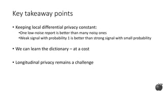 Key takeaway points
• Keeping local differential privacy constant:
•One low-noise report is better than many noisy ones
•Weak signal with probability 1 is better than strong signal with small probability
• We can learn the dictionary – at a cost
• Longitudinal privacy remains a challenge
 