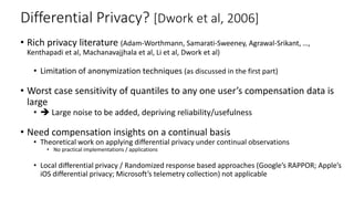 Differential Privacy? [Dwork et al, 2006]
• Rich privacy literature (Adam-Worthmann, Samarati-Sweeney, Agrawal-Srikant, …,
Kenthapadi et al, Machanavajjhala et al, Li et al, Dwork et al)
• Limitation of anonymization techniques (as discussed in the first part)
• Worst case sensitivity of quantiles to any one user’s compensation data is
large
•  Large noise to be added, depriving reliability/usefulness
• Need compensation insights on a continual basis
• Theoretical work on applying differential privacy under continual observations
• No practical implementations / applications
• Local differential privacy / Randomized response based approaches (Google’s RAPPOR; Apple’s
iOS differential privacy; Microsoft’s telemetry collection) not applicable
 