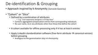 De-identification & Grouping
• Approach inspired by k-Anonymity [Samarati-Sweeney]
• “Cohort” or “Slice”
• Defined by a combination of attributes
• E.g, “User experience designers in SF Bay Area”
• Contains aggregated compensation entries from corresponding individuals
• No user name, id or any attributes other than those that define the cohort
• A cohort available for offline processing only if it has at least k entries
• Apply LinkedIn standardization software (free-form attribute  canonical version)
before grouping
• Analogous to the generalization step in k-Anonymity
 