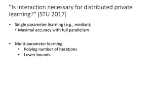 "Is interaction necessary for distributed private
learning?" [STU 2017]
• Single parameter learning (e.g., median):
• Maximal accuracy with full parallelism
• Multi-parameter learning:
• Polylog number of iterations
• Lower bounds
 