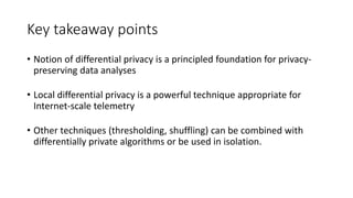 Key takeaway points
• Notion of differential privacy is a principled foundation for privacy-
preserving data analyses
• Local differential privacy is a powerful technique appropriate for
Internet-scale telemetry
• Other techniques (thresholding, shuffling) can be combined with
differentially private algorithms or be used in isolation.
 