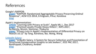 References
Google's RAPPOR:
paper "RAPPOR: Randomized Aggregatable Privacy-Preserving Ordinal
Response", ACM CCS 2014, Erlingsson, Pihur, Korolova
blog
Apple's implementation:
article "Learning with Privacy at Scale", Apple ML J., Dec 2017
paper "Practical Locally Private Heavy Hitters", NIPS 2017,
by Bassily, Nissim, Stemmer, Thakurta
paper "Privacy Loss in Apple's Implementation of Differential Privacy on
MacOS 10.12" by Tang, Korolova, Bai, Wang, Wang
LinkedIn Salary:
paper "LinkedIn Salary: A System for Secure Collection and Presentation of
Structured Compensation Insights to Job Seekers", IEEE PAC 2017,
Kenthapadi, Chudhary, Ambler
blog
 