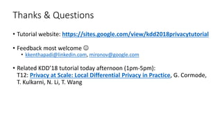 Thanks & Questions
• Tutorial website: https://sites.google.com/view/kdd2018privacytutorial
• Feedback most welcome 
• kkenthapadi@linkedin.com, mironov@google.com
• Related KDD’18 tutorial today afternoon (1pm-5pm):
T12: Privacy at Scale: Local Differential Privacy in Practice, G. Cormode,
T. Kulkarni, N. Li, T. Wang
 