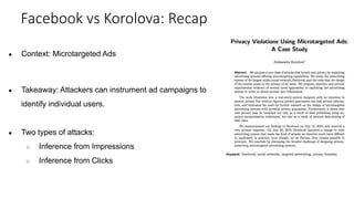 ● Context: Microtargeted Ads
● Takeaway: Attackers can instrument ad campaigns to
identify individual users.
● Two types of attacks:
○ Inference from Impressions
○ Inference from Clicks
Facebook vs Korolova: Recap
 