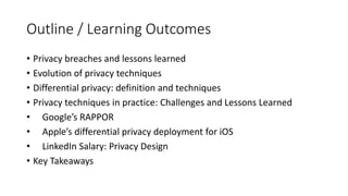 Outline / Learning Outcomes
• Privacy breaches and lessons learned
• Evolution of privacy techniques
• Differential privacy: definition and techniques
• Privacy techniques in practice: Challenges and Lessons Learned
• Google’s RAPPOR
• Apple’s differential privacy deployment for iOS
• LinkedIn Salary: Privacy Design
• Key Takeaways
 
