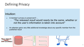 Defining Privacy
32
CuratorCurator
Intuition:
● A member’s privacy is preserved if …
○ “The released result would nearly be the same, whether or
not the user’s information is taken into account”
● An attacker gains very little additional knowledge about any specific member from the
published result
Defining Privacy
Your data in
the database
 