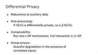 ● Robustness to auxiliary data
● Post-processing:
If M(D) is differentially private, so is f(M(D)).
● Composability:
Run two ε-DP mechanisms. Full interaction is 2ε-DP.
● Group privacy:
Graceful degradation in the presence of
correlated inputs. 38
Differential Privacy
 